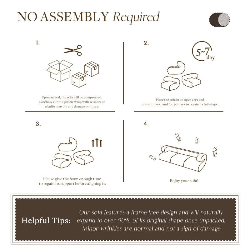 **NO ASSEMBLY Required**

1.  
Upon arrival, the sofa will be compressed.  
Carefully cut the plastic wrap with scissors or a knife to avoid any damage or injury.

2.  
Place the sofa in an open area and allow it to expand for 5-7 days to regain its full shape.

3.  
Please give the foam enough time to regain its support before aligning it.

4.  
Enjoy your sofa!

**Helpful Tips:**  
Our sofa features a frame-free design and will naturally expand to over 90% of its original shape once unpacked.  
Minor wrinkles are normal and not a sign of damage.