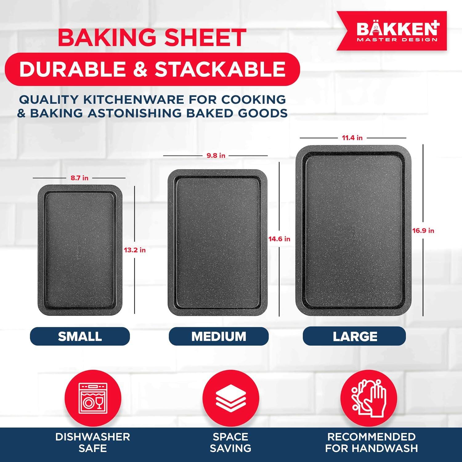BAKING SHEET DURABLE & STACKABLE BKKEN MASTER DESIGN QUALITY KITCHENWARE FOR COOKING & BAKING ASTONISHING BAKED GOODS

SMALL: 8.7 in x 13.2 in
MEDIUM: 9.8 in x 14.6 in
LARGE: 11.4 in x 16.9 in

DISHWASHER SAFE
SPACE SAVING
RECOMMENDED FOR HANDWASH
