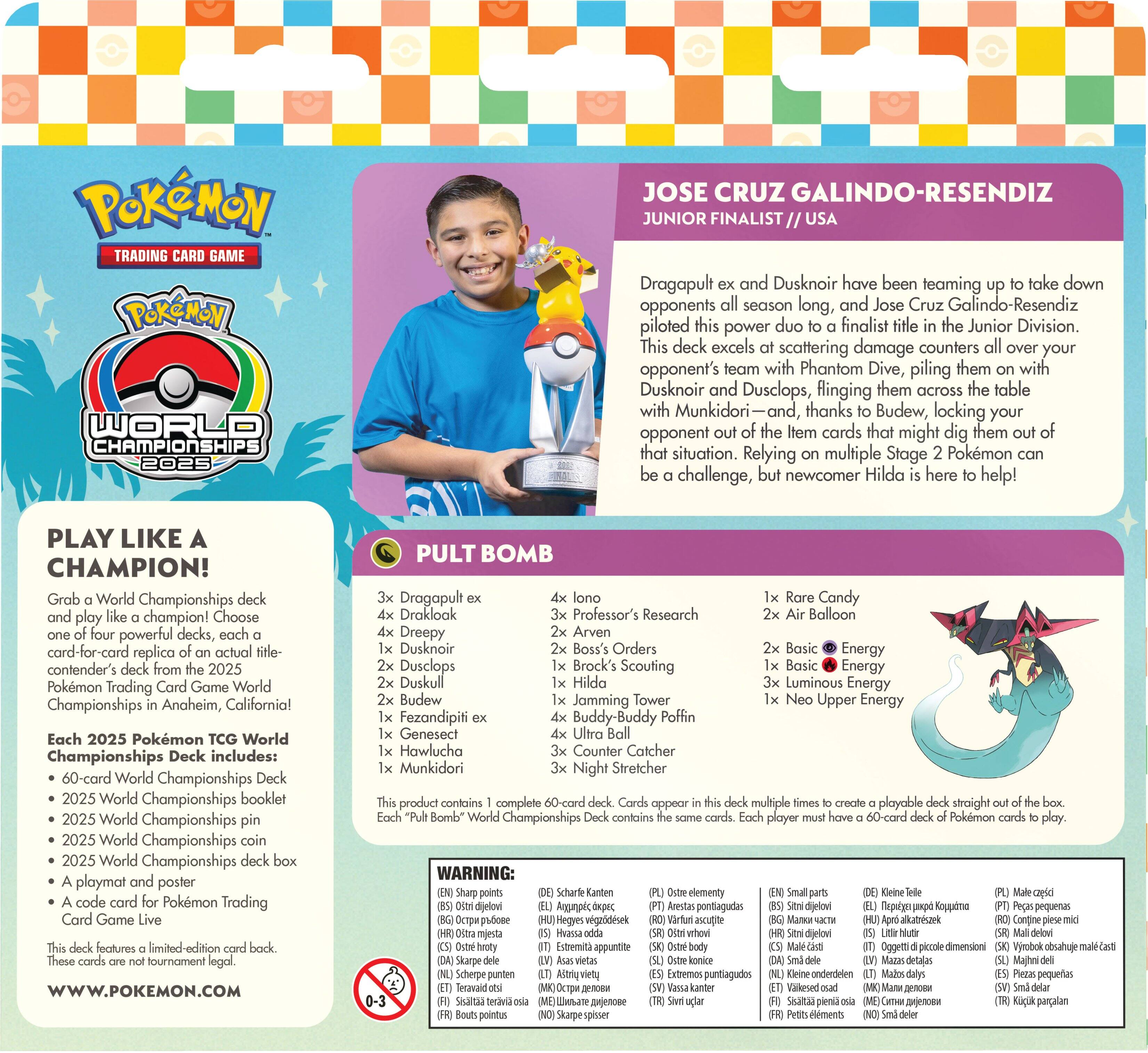 **POKÉMON TRADING CARD GAME  
POKÉMON WORLD CHAMPIONSHIPS 2025**

**JOSE CRUZ GALINDO-RESENDIZ**  
JUNIOR FINALIST // USA

Dragapult ex and Dusknoir have been teaming up to take down opponents all season long, and Jose Cruz Galindo-Resendiz piloted this power duo to a finalist title in the Junior Division. This deck excels at scattering damage counters all over your opponent's team with Phantom Dive, piling them on with Dusknoir and Dusclops, flinging them across the table with Munkidori—and, thanks to Budew, locking your opponent out of the item cards that might dig them out of that situation. Relying on multiple Stage 2 Pokémon can be a challenge, but newcomer Hilda is here to help!

**PLAY LIKE A CHAMPION!**  
Grab a World Championships deck and play like a champion! Choose powerful decks, card-for-card replica of actual contender's deck from the 2025 Pokémon Trading Card Game World Championships in Anaheim, California!

Each 2025 Pokémon World Championships Deck includes:  
- 60-card World Championships Deck