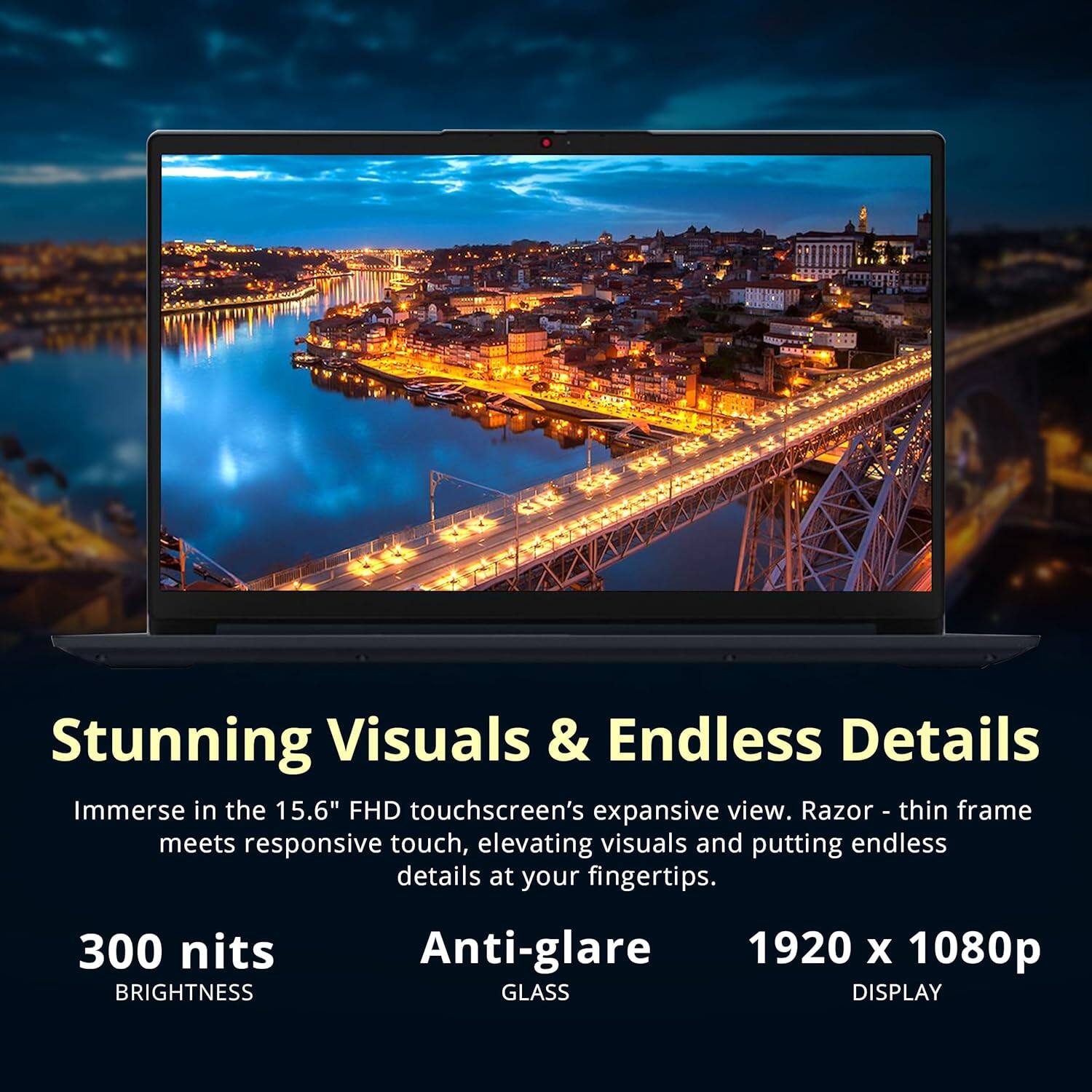Stunning Visuals & Endless Details

Immerse in the 15.6" FHD touchscreen's expansive view. Razor-thin frame meets responsive touch, elevating visuals and putting endless details at your fingertips.

- 300 nits BRIGHTNESS
- Anti-glare GLASS
- 1920 x 1080p DISPLAY