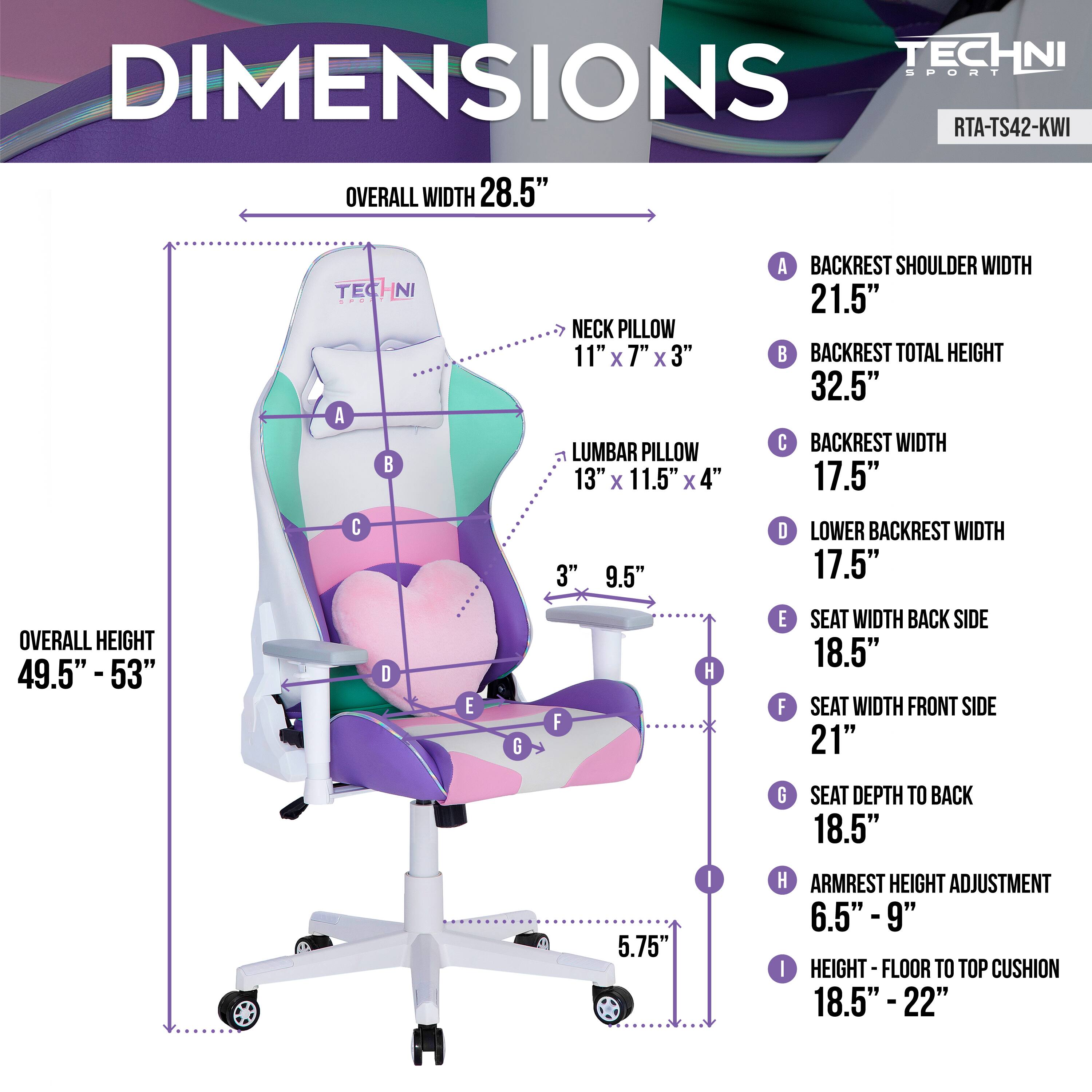 TECHNI SPORT DIMENSIONS  
RTA-TS42-KWI  

- OVERALL WIDTH: 28.5"  
- NECK PILLOW: 11" x 7" x 3"  
- LUMBAR PILLOW: 13" x 11.5" x 4"  
- BACKREST SHOULDER WIDTH: 21.5"  
- BACKREST TOTAL HEIGHT: 32.5"  
- BACKREST WIDTH: 17.5"  
- OVERALL HEIGHT: 49.5" - 53"  
- LOWER BACKREST WIDTH: 17.5"  
- SEAT WIDTH BACK SIDE: 18.5"  
- SEAT WIDTH FRONT SIDE: 21"  
- SEAT DEPTH TO BACK: 18.5"  
- ARMREST HEIGHT ADJUSTMENT: 6.5" - 9"  
- HEIGHT - FLOOR TO TOP CUSHION: 18.5" - 22"