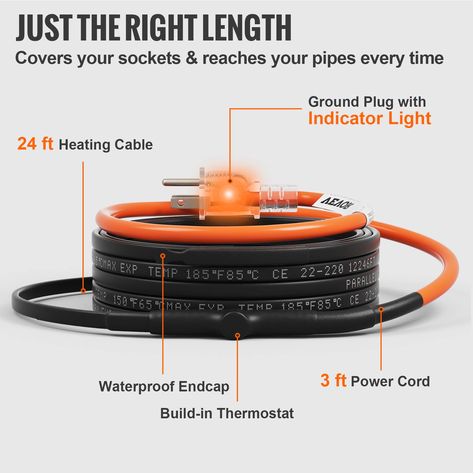 JUST THE RIGHT LENGTH  
Covers your sockets & reaches your pipes every time  

24 ft Heating Cable  
Ground Plug with Indicator Light  

Waterproof Endcap  
Build-in Thermostat  

3 ft Power Cord  

CHAX i 12246F1  
EXP TEMP 185°F/85°C  
CE 22-220 PARALLEL  
150  
CE 22-00  
150°F/65°C  
MAX CVP TEMP 185°F/85°C