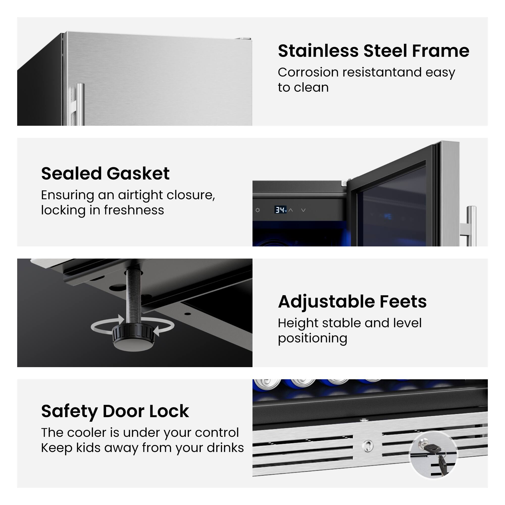 - Stainless Steel Frame: Corrosion resistant and easy to clean
- Sealed Gasket: Ensuring an airtight closure, locking in freshness
- Adjustable Feet: Height stable and level positioning
- Safety Door Lock: The cooler is under your control. Keep kids away from your drinks