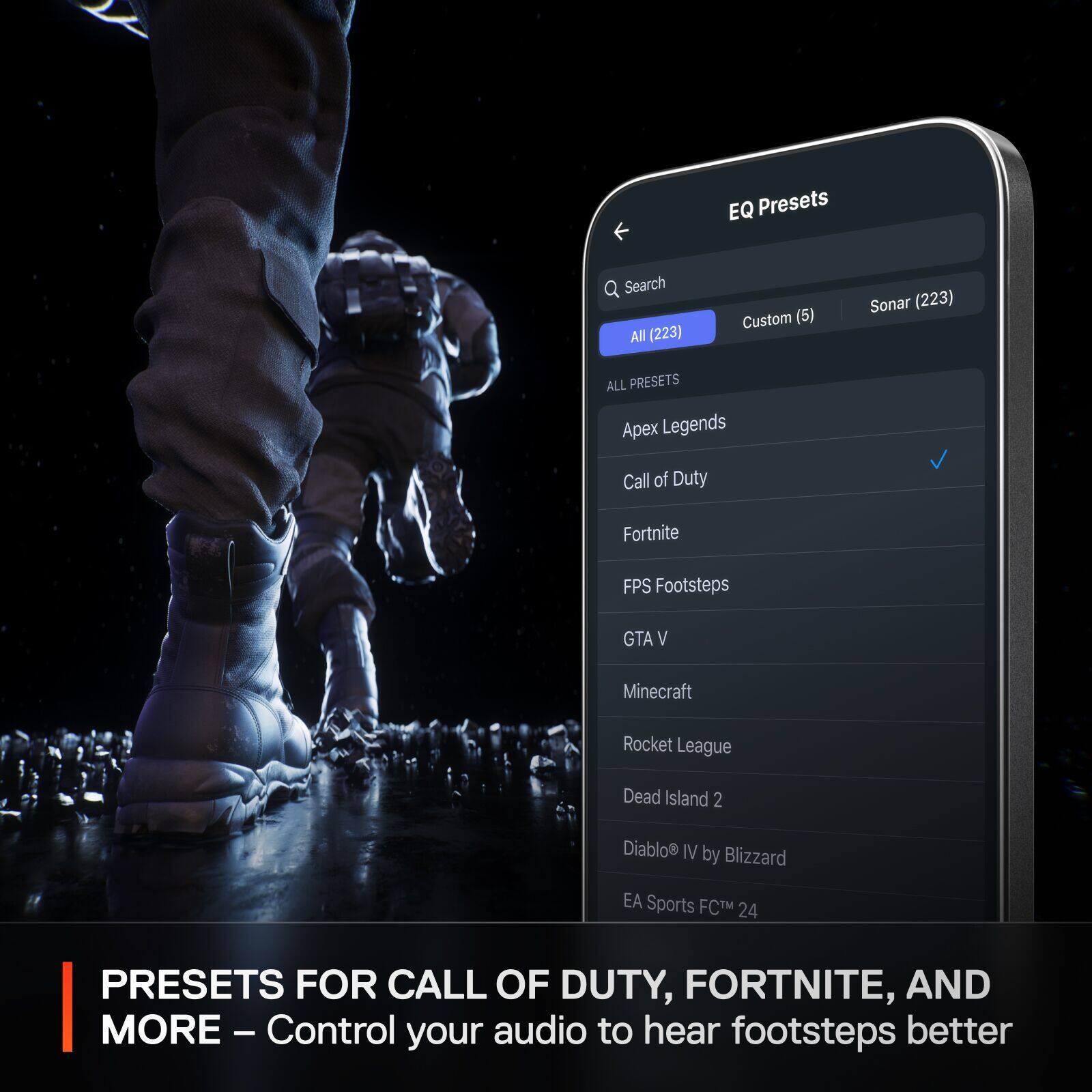 EQ Presets  
Search All (223)  
Custom (6)  
Sonar (223)  

ALL PRESETS  
Apex Legends  
Call of Duty  
Fortnite  
FPS Footsteps  
GTA V  
Minecraft  
Rocket League  
Dead Island 2  
Diablo® IV by Blizzard  
EA Sports FC™ 24  

PRESETS FOR CALL OF DUTY, FORTNITE, AND MORE – Control your audio to hear footsteps better