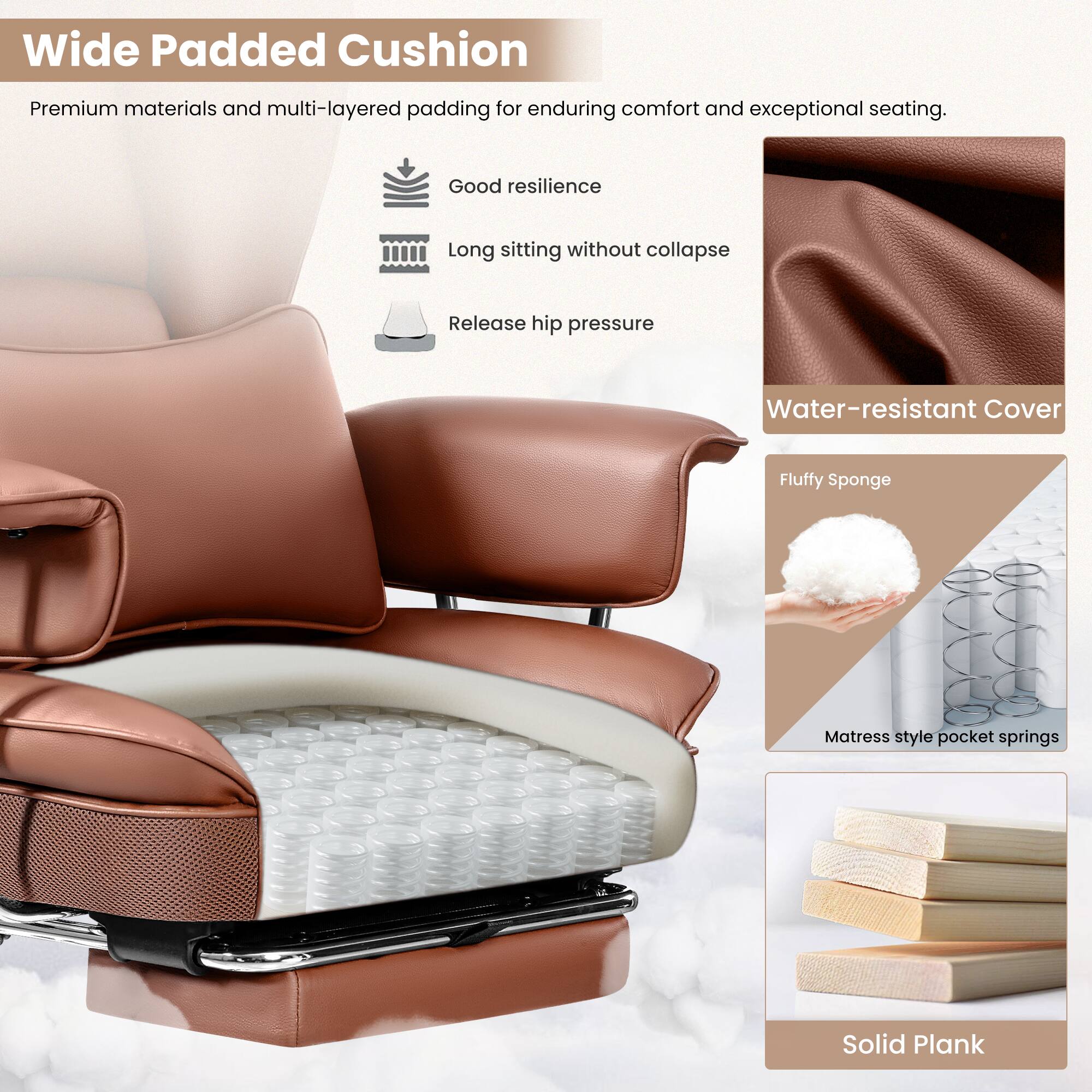 Wide Padded Cushion: Premium materials and multi-layered padding for enduring comfort and exceptional seating. Good resilience. Long sitting without collapse. Release hip pressure.

Water-resistant Cover

Fluffy Sponge

Matress style pocket springs

Solid Plank