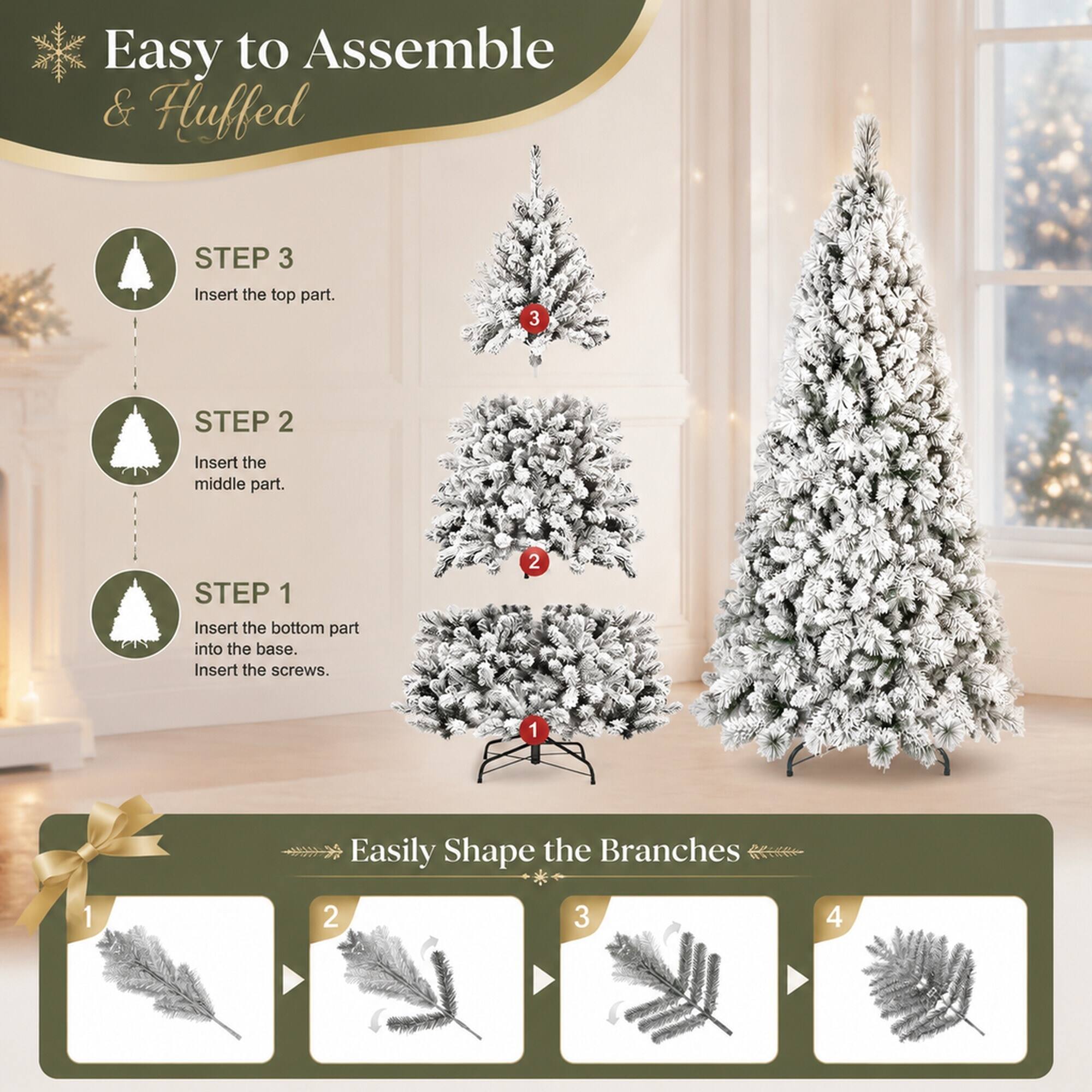 Easy to Assemble & Fluffed

STEP 3
Insert the top part.

STEP 2
Insert the middle part.

STEP 1
Insert the bottom part into the base. Insert the screws.

Easily Shape the Branches
1
2
3
4