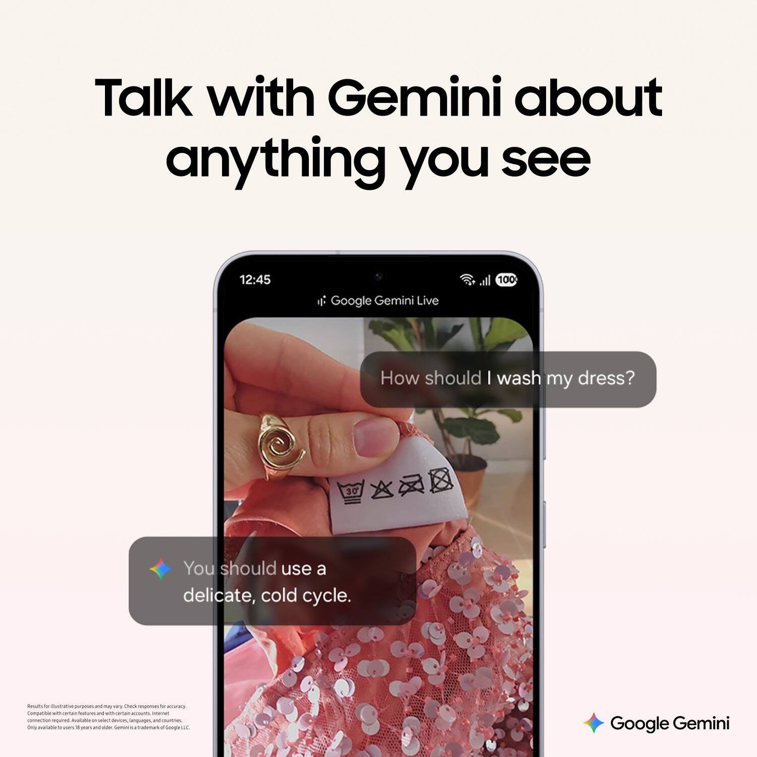 Talk with Gemini about anything you see

12:45 Google Gemini Live

How should I wash my dress?

You should use a delicate, cold cycle.

Google Gemini