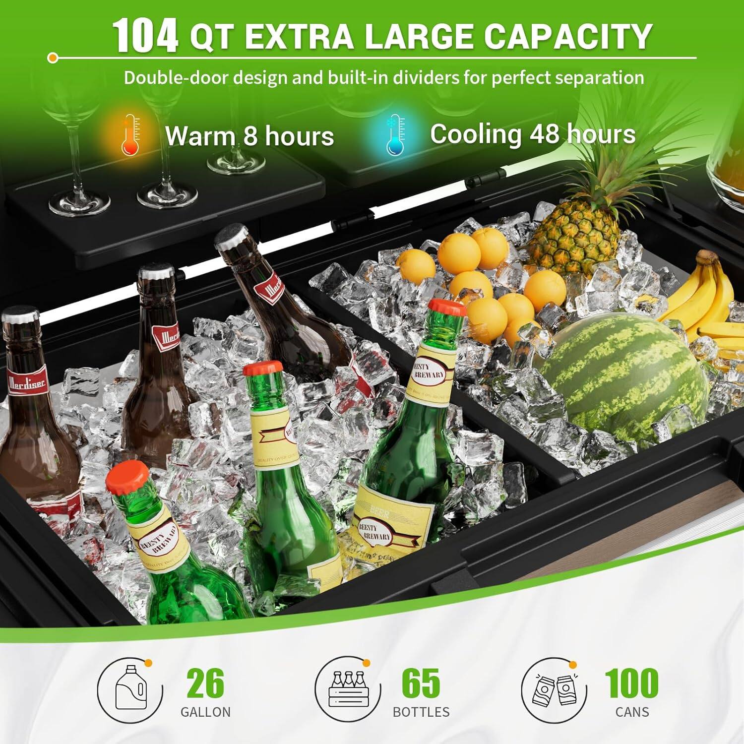 104 QT EXTRA LARGE CAPACITY  
Double-door design and built-in dividers for perfect separation  
Warm 8 hours  
Cooling 48 hours  

26 GALLON  
65 BOTTLES  
100 CANS