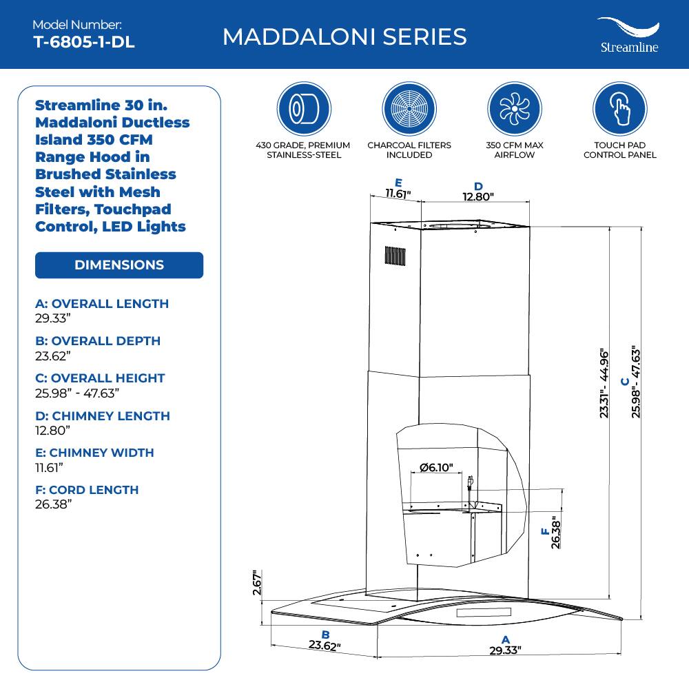Model Number: T-6805-1-DL
MADDALONI SERIES
Streamline 30 in. Maddaloni Ductless Island 350 CFM Range Hood in Brushed Stainless Steel with Mesh Filters, Touchpad Control, LED Lights
430 GRADE, PREMIUM CHARCOAL FILTERS 350 CFM MAX STAINLESS-STEEL INCLUDED AIRFLOW
TOUCH PAD CONTROL PANEL
DIMENSIONS
A: OVERALL LENGTH 29.33"
B: OVERALL DEPTH 23.62"
C: OVERALL HEIGHT 25.98" - 47.63"
D: CHIMNEY LENGTH 12.80"
E: CHIMNEY WIDTH 11.61"
F: CORD LENGTH 26.38"