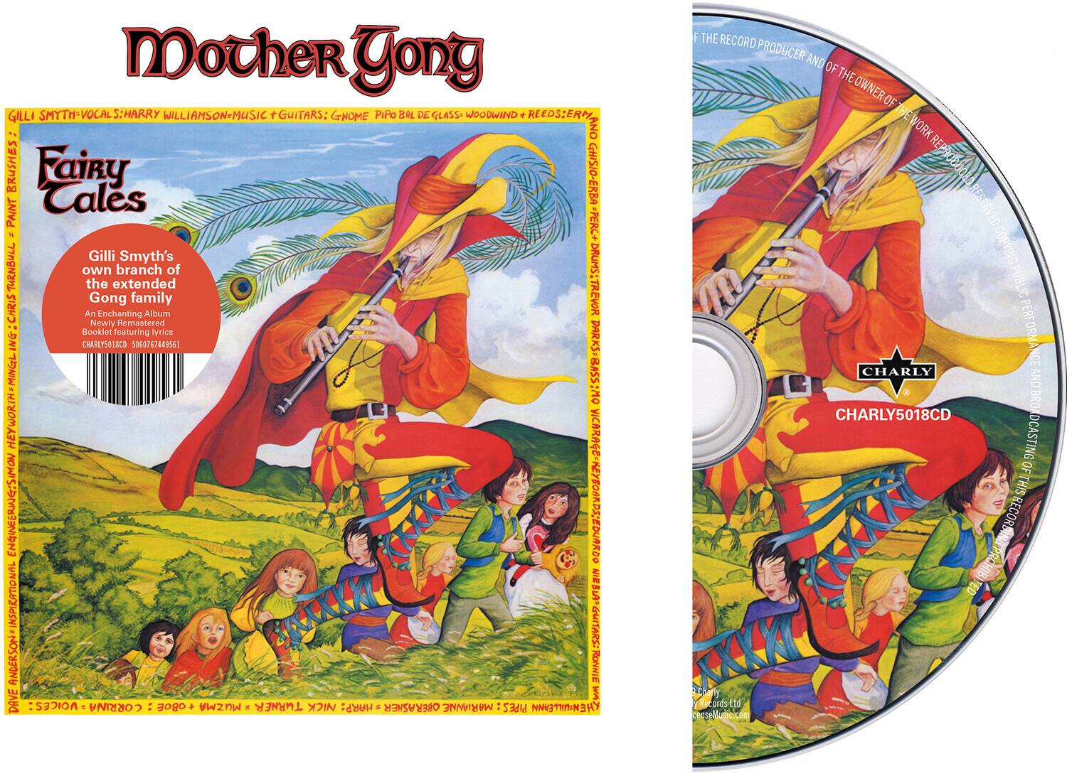 **Front Cover:**

**Mother Gong**

**Fairy Tales**

Gilli Smyth's own branch of the extended Gong family

An Enchanting Album

Newly Remastered

Booklet featuring lyrics

CHARLY5018CD 5060767449561

**Back Cover:**

**Gilli Smyth - Vocals: Harry Williamson - Music + Guitars: Gnome Pipo Bal de Glass - Woodwind + Reeds: Ernie Ghisio - Erba - Percussion: Trevor Heyworth - Bass: Ronnie - Voices: Corrina Oe + Muzma A - Harp: Marianne - Pipes: M - The Record Producer and of the Owner of the Work Reproduced: Charly Records Ltd**

**CD Information:**

**CHARLY5018CD**

**The Record Producer and of the Owner of the Work Reproduced: Charly Records Ltd**

**No Unauthorised Duplication or Broadcasting of This Record**

**Music.com**

**Front Cover:**

**Mother Gong**

**Fairy Tales**

Gilli Smyth's own branch of the extended Gong family

An Enchanting Album

Newly Remastered

Booklet featuring lyrics

CHAR