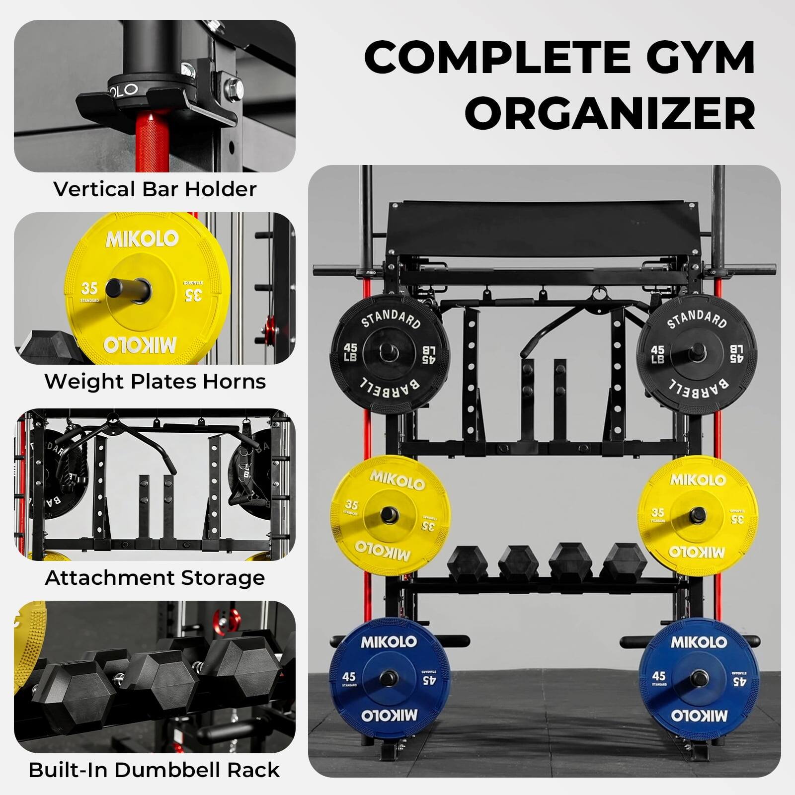 COMPLETE GYM ORGANIZER

Vertical Bar Holder

Weight Plates Horns

Attachment Storage

Built-In Dumbbell Rack