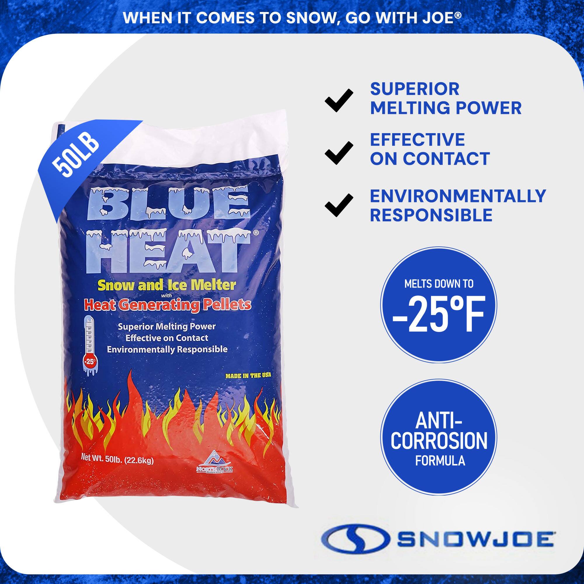 **When it comes to snow, go with Joe®**

**Blue Heat®**  
50LB  
Snow and Ice Melter with Heat Generating Pellets

- Superior Melting Power
- Effective on Contact
- Environmentally Responsible
- Melts down to -25°F
- Anti-Corrosion Formula
- Made in the USA

**Net Wt. 50lb. (22.6kg)**

**SnowJoe**