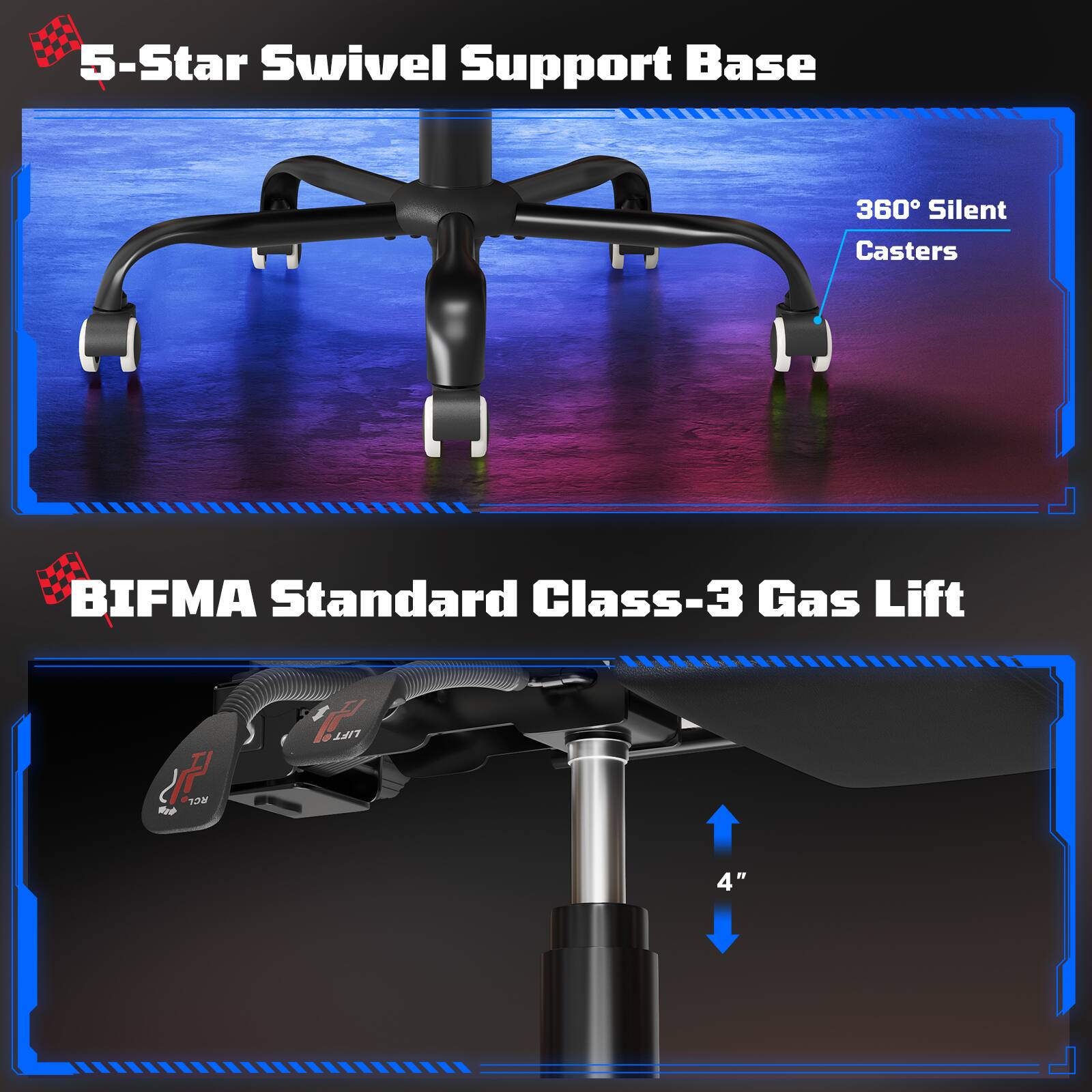 5-Star Swivel Support Base  
360° Silent Casters  

BIFMA Standard Class-3 Gas Lift  
4"