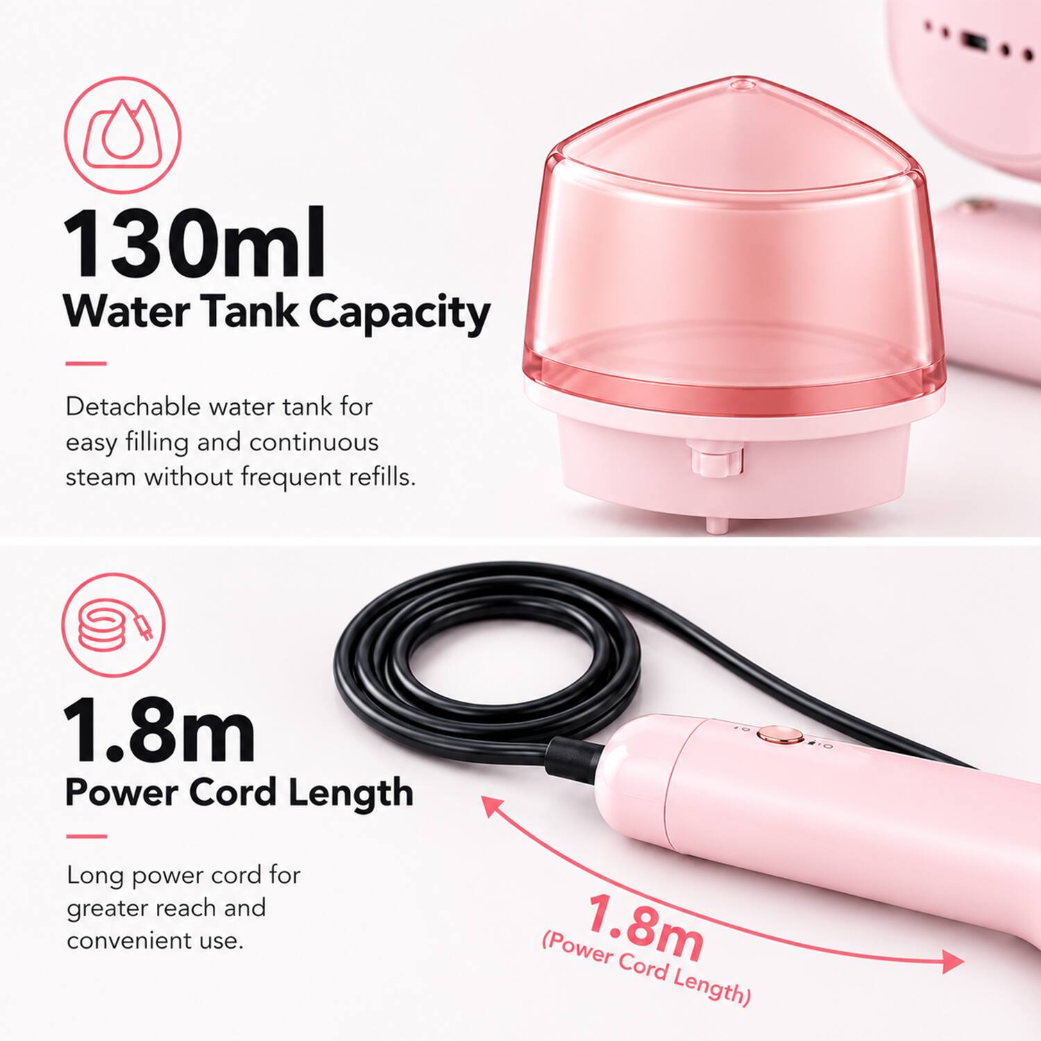 130ml Water Tank Capacity
Detachable water tank for easy filling and continuous steam without frequent refills.

1.8m Power Cord Length
Long power cord for greater reach and convenient use.