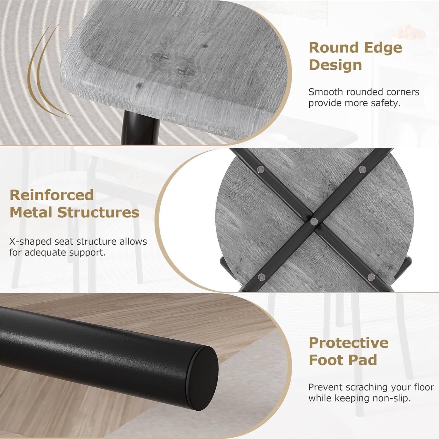 - **Round Edge Design**  
  Smooth rounded corners provide more safety.

- **Reinforced Metal Structures**  
  X-shaped seat structure allows for adequate support.

- **Protective Foot Pad**  
  Prevent scratching your floor while keeping non-slip.
