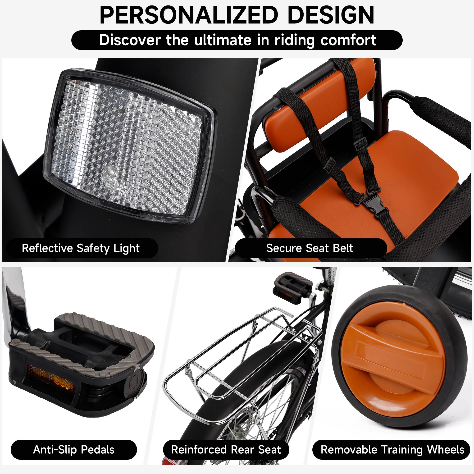 PERSONALIZED DESIGN  
Discover the ultimate in riding comfort  

- Reflective Safety Light  
- Secure Seat Belt  
- Anti-Slip Pedals  
- Reinforced Rear Seat  
- Removable Training Wheels