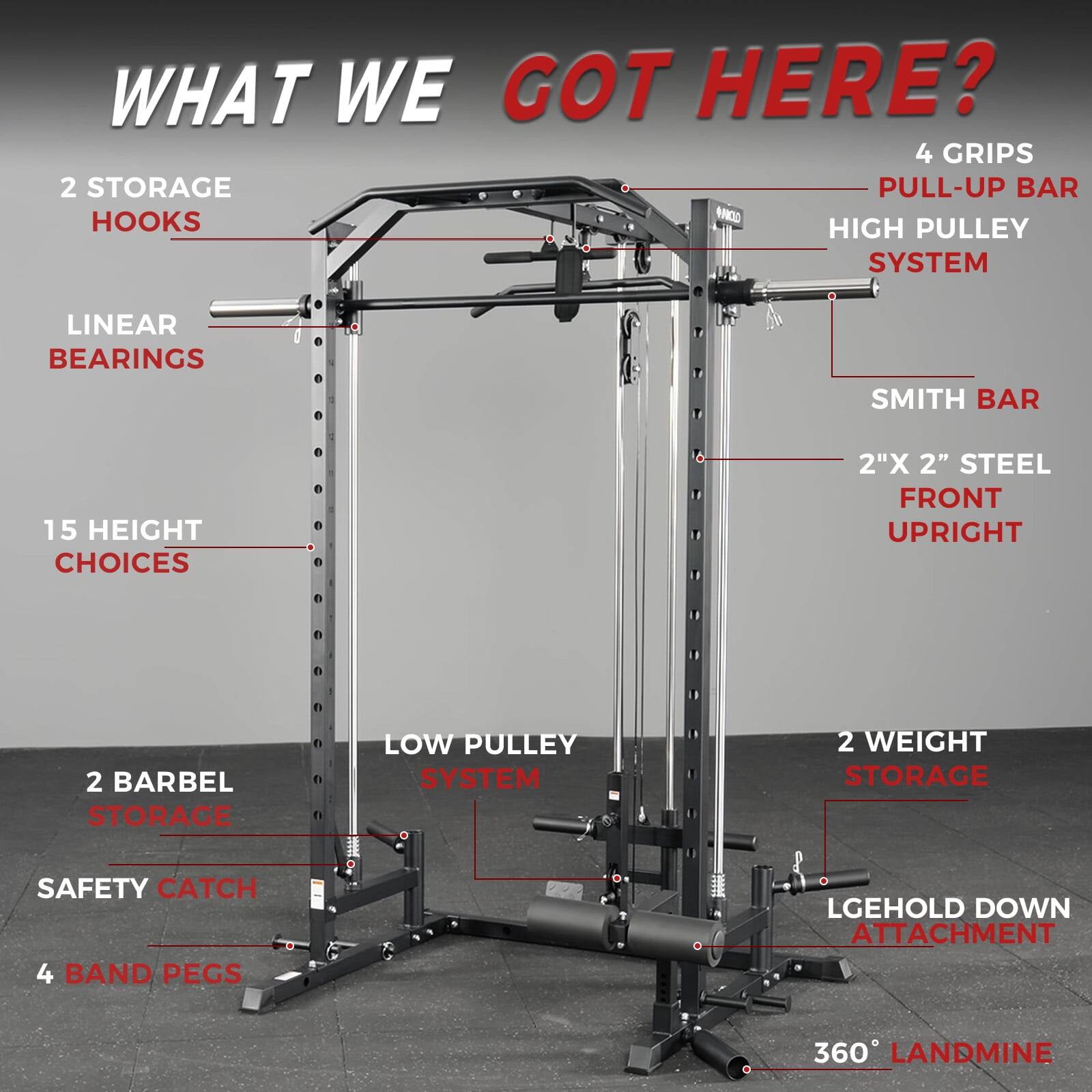 WHAT WE GOT HERE?

- 4 GRIPS
- PULL-UP BAR
- HIGH PULLEY SYSTEM
- SMITH BAR
- 2"X 2" STEEL FRONT UPRIGHT
- 2 WEIGHT STORAGE
- LGEHOLD DOWN ATTACHMENT
- 360° LANDMINE
- 2 STORAGE HOOKS
- LINEAR BEARINGS
- 15 HEIGHT CHOICES
- 2 BARBEL STORAGE
- SAFETY CATCH
- 4 BAND PEGS
- LOW PULLEY SYSTEM