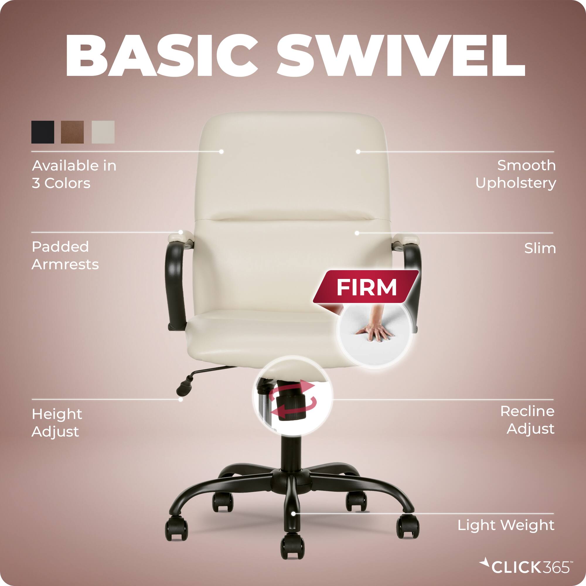 BASIC SWIVEL

- Available in 3 Colors
- Smooth Upholstery
- Padded Armrests
- Slim
- Height Adjust
- Recline Adjust
- Light Weight

FIRM

CLICK365