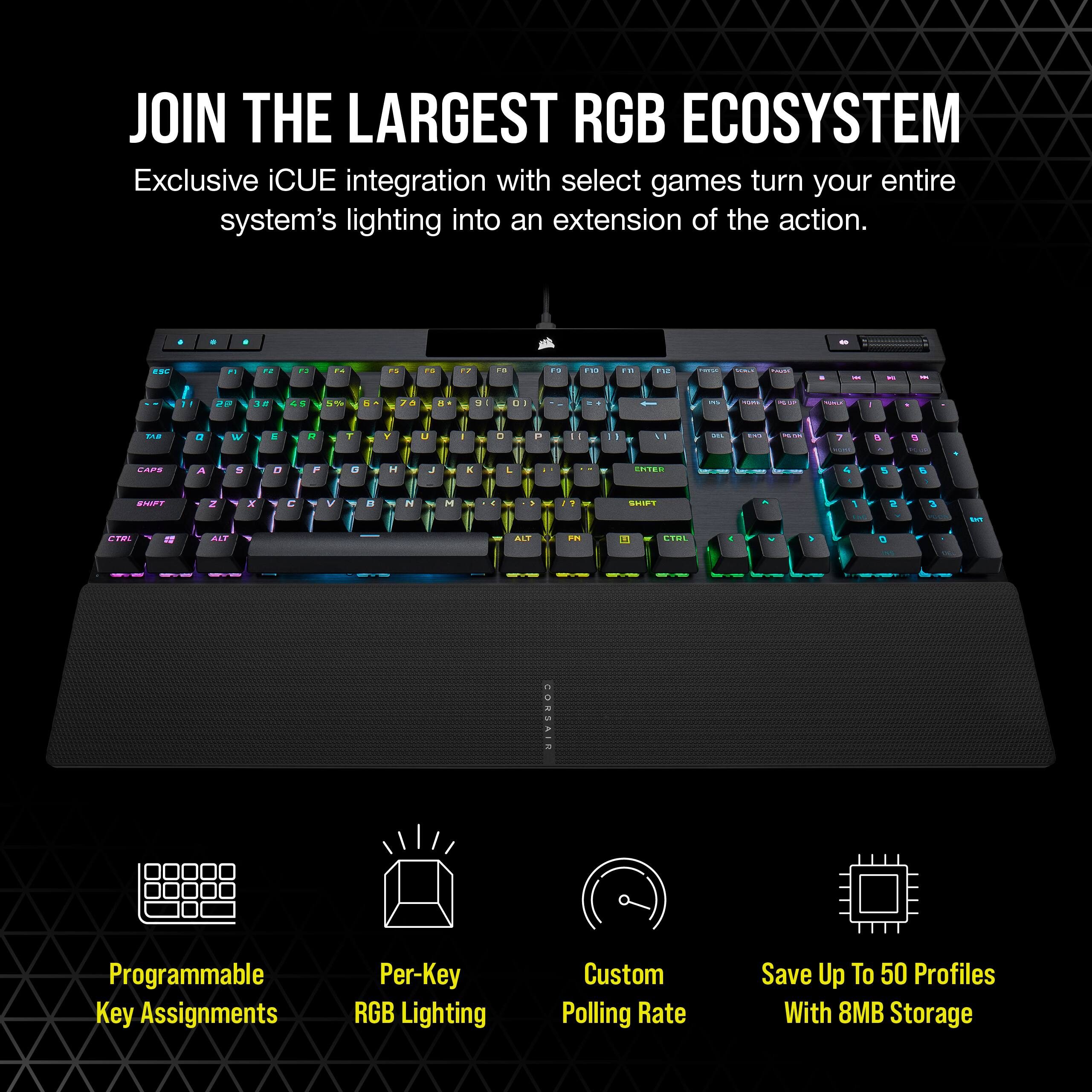 Join the largest RGB ecosystem. Exclusive iCUE integration with select games turns your entire system's lighting into an extension of the action. Programmable key assignments, per-key RGB lighting, custom polling rate, and save up to 50 profiles with 8MB storage.