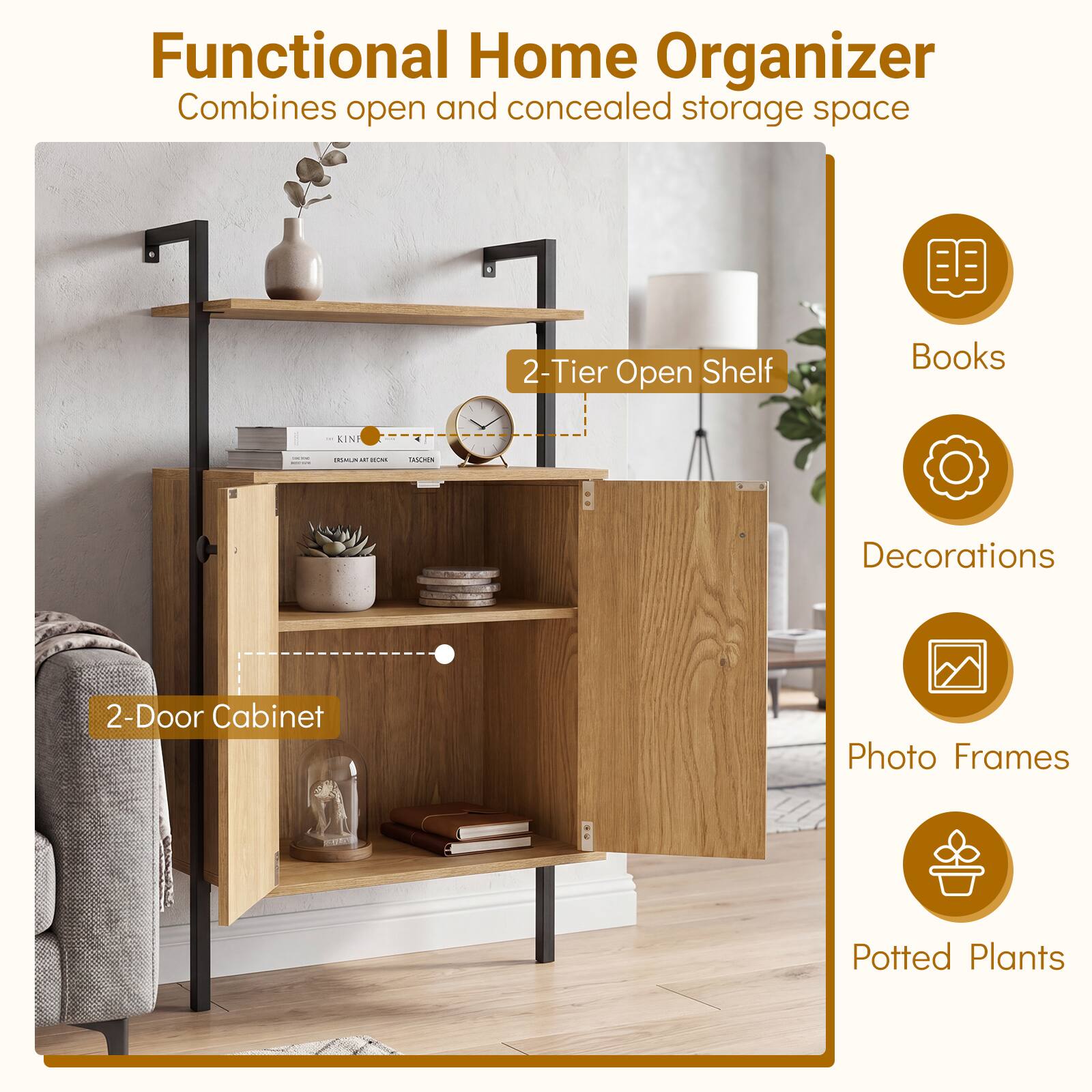 Functional Home Organizer  
Combines open and concealed storage space

- 2-Tier Open Shelf
- 2-Door Cabinet

Books  
Decorations  
Photo Frames  
Potted Plants
