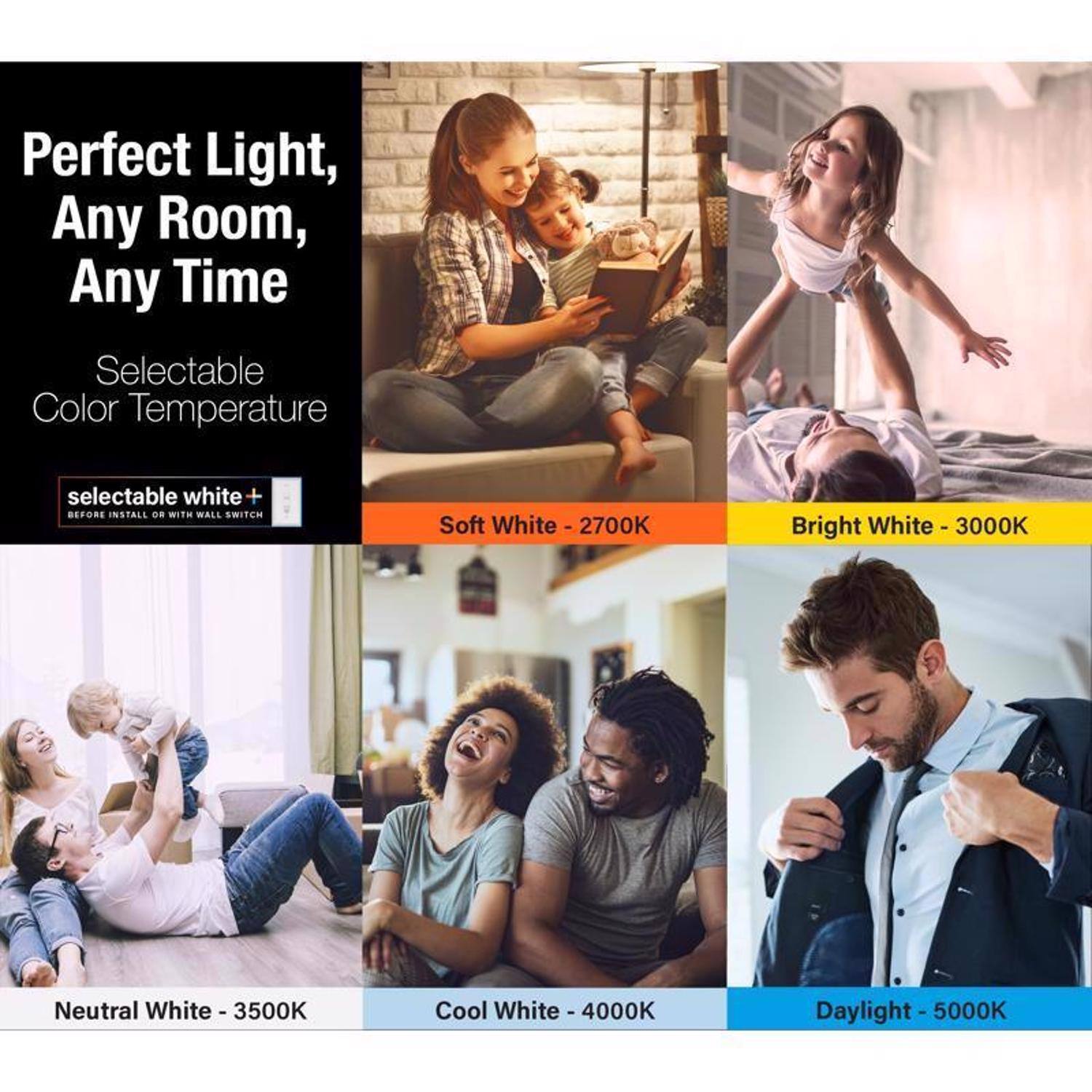 Perfect Light, Any Room, Any Time

Selectable Color Temperature

selectable white+  
BEFORE INSTALL OR WITH WALL SWITCH

Soft White - 2700K

Bright White - 3000K

Neutral White - 3500K

Cool White - 4000K

Daylight - 5000K