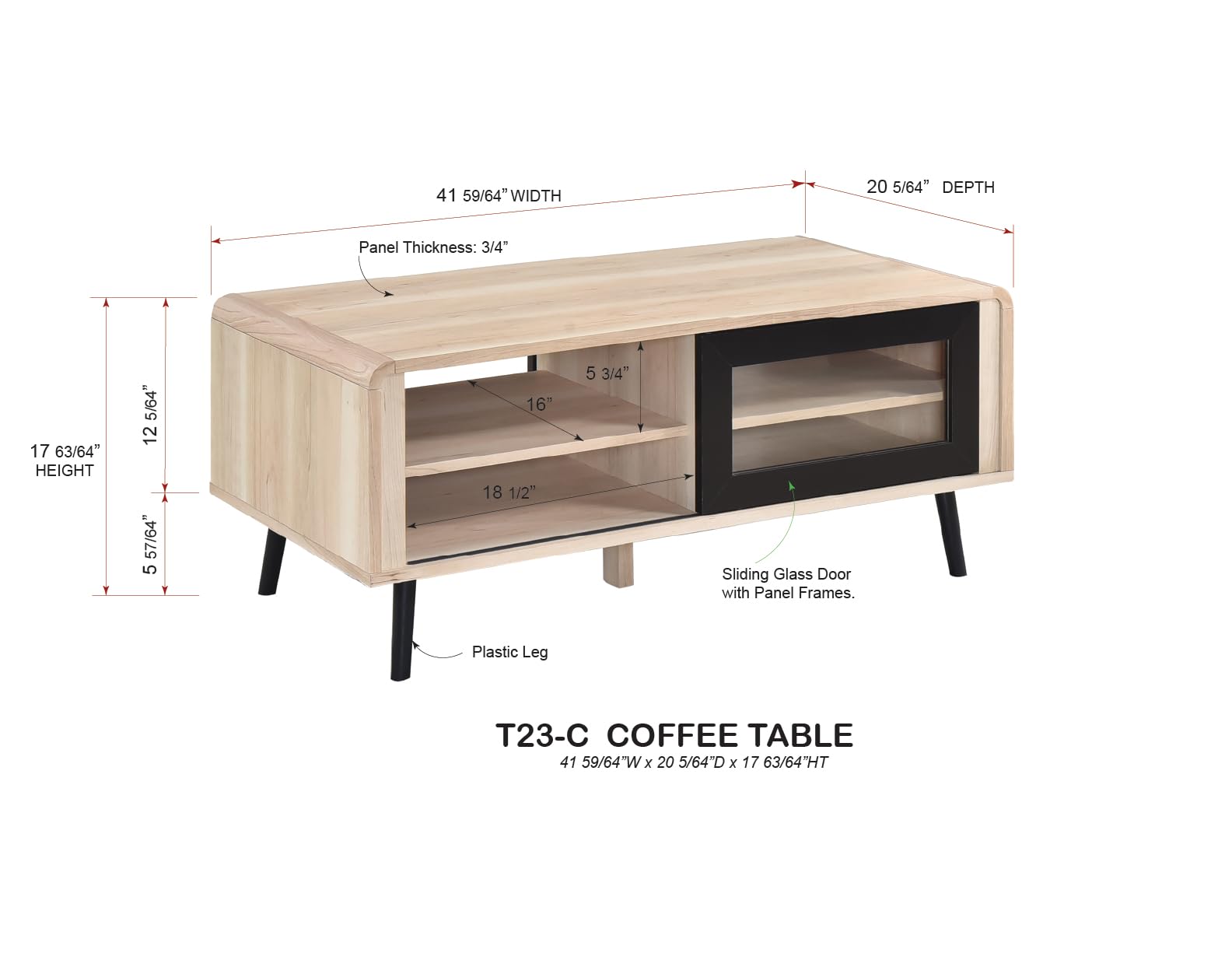41 59/64" WIDTH  
20 5/64" DEPTH  
Panel Thickness: 3/4"  
17 63/64" HEIGHT  
5 57/64"  
12 5/64"  
18 1/2"  
5 3/4"  
Sliding Glass Door with Panel Frames.  
Plastic Leg  
T23-C COFFEE TABLE  
41 59/64"W x 20 5/64"D x 17 63/64"H