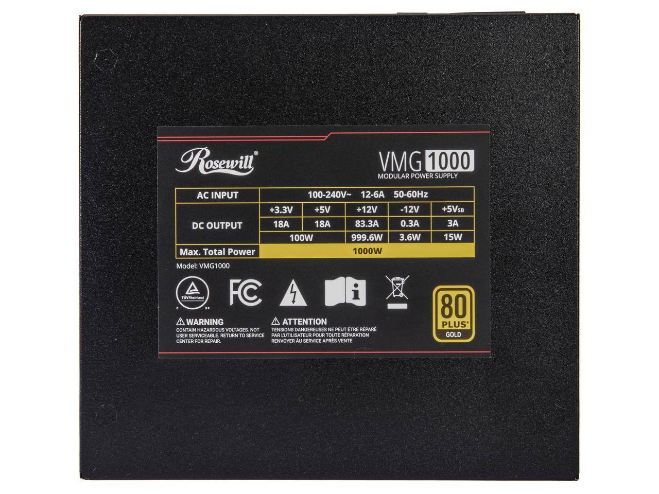 Rosewill VMG 1000 MODULAR POWER SUPPLY  
AC INPUT: 100-240V, 12-6A, 50-60Hz  
DC OUTPUT: +3.3V, +5V, +12V, -12V, +5VSB  
Max. Total Power: 1000W  
Model: VMG1000  

WARNING: CONTAIN HAZARDOUS VOLTAGES. NOT USER SERVICEABLE. RETURN TO SERVICE CENTER FOR REPAIR.  
ATTENTION: TENSIONS DANGEREUSES. NE PEUT ÊTRE RÉPARÉ PAR L'UTILISATEUR. RENVOYER AU SERVICE APRÈS VENTE  

80 PLUS GOLD