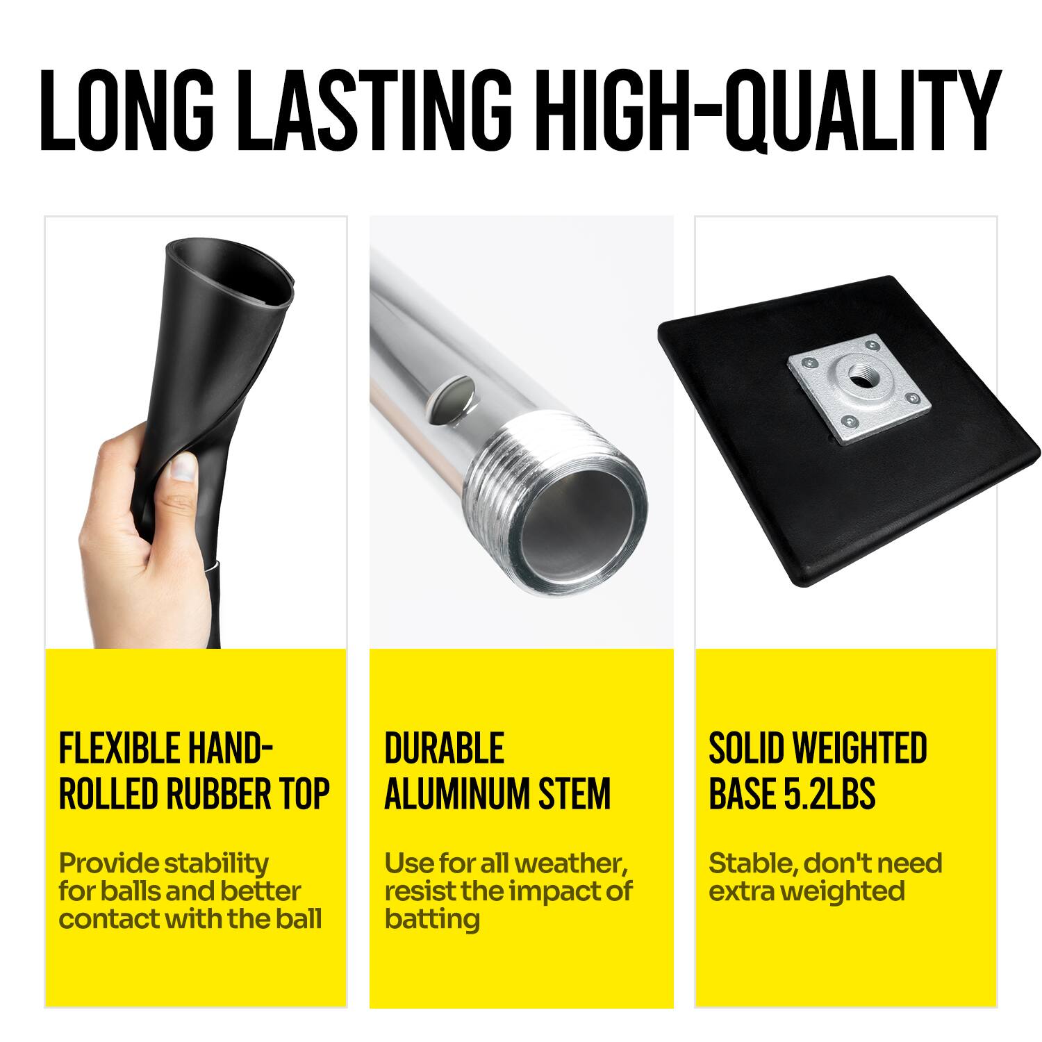 LONG LASTING HIGH-QUALITY

FLEXIBLE HAND-ROLLED RUBBER TOP  
Provide stability for balls and better contact with the ball

DURABLE ALUMINUM STEM  
Use for all weather, resist the impact of batting

SOLID WEIGHTED BASE 5.2LBS  
Stable, don't need extra weighted