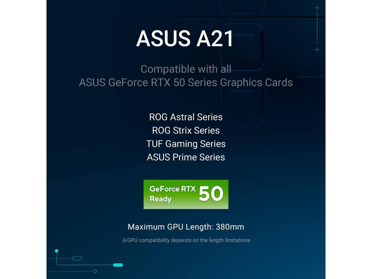 ASUS A21  
Compatible with all ASUS GeForce RTX 50 Series Graphics Cards  
ROG Astral Series  
ROG Strix Series  
TUF Gaming Series  
ASUS Prime Series  

GeForce RTX Ready 50  

Maximum GPU Length: 380mm  
GPU compatibility depends on the length limitations