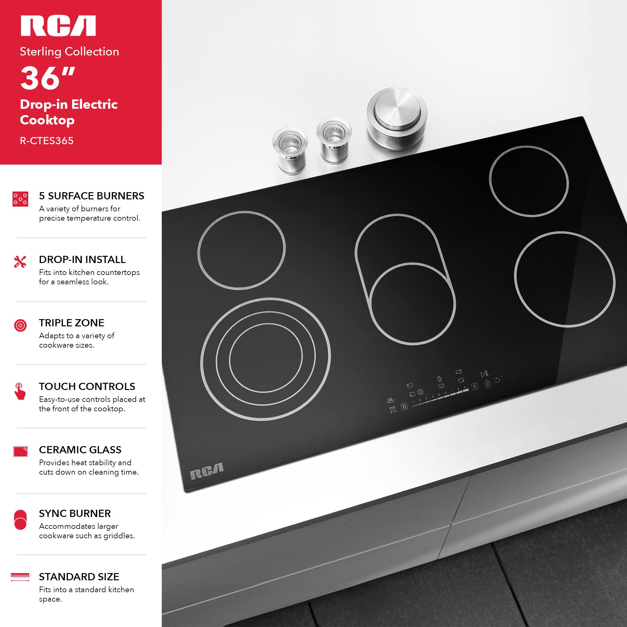 RCA Sterling Collection 36" Drop-in Electric Cooktop R-CTES365

- 5 SURFACE BURNERS: A variety of burners for precise temperature control.
- DROP-IN INSTALL: Fits into kitchen countertops for a seamless look.
- TRIPLE ZONE: Adapts to a variety of cookware sizes.
- TOUCH CONTROLS: Easy-to-use controls placed at the front of the cooktop.
- CERAMIC GLASS: Provides heat stability and cuts down on cleaning time.
- SYNC BURNER: Accommodates larger cookware such as griddles.
- STANDARD SIZE: Fits into a standard kitchen space.
