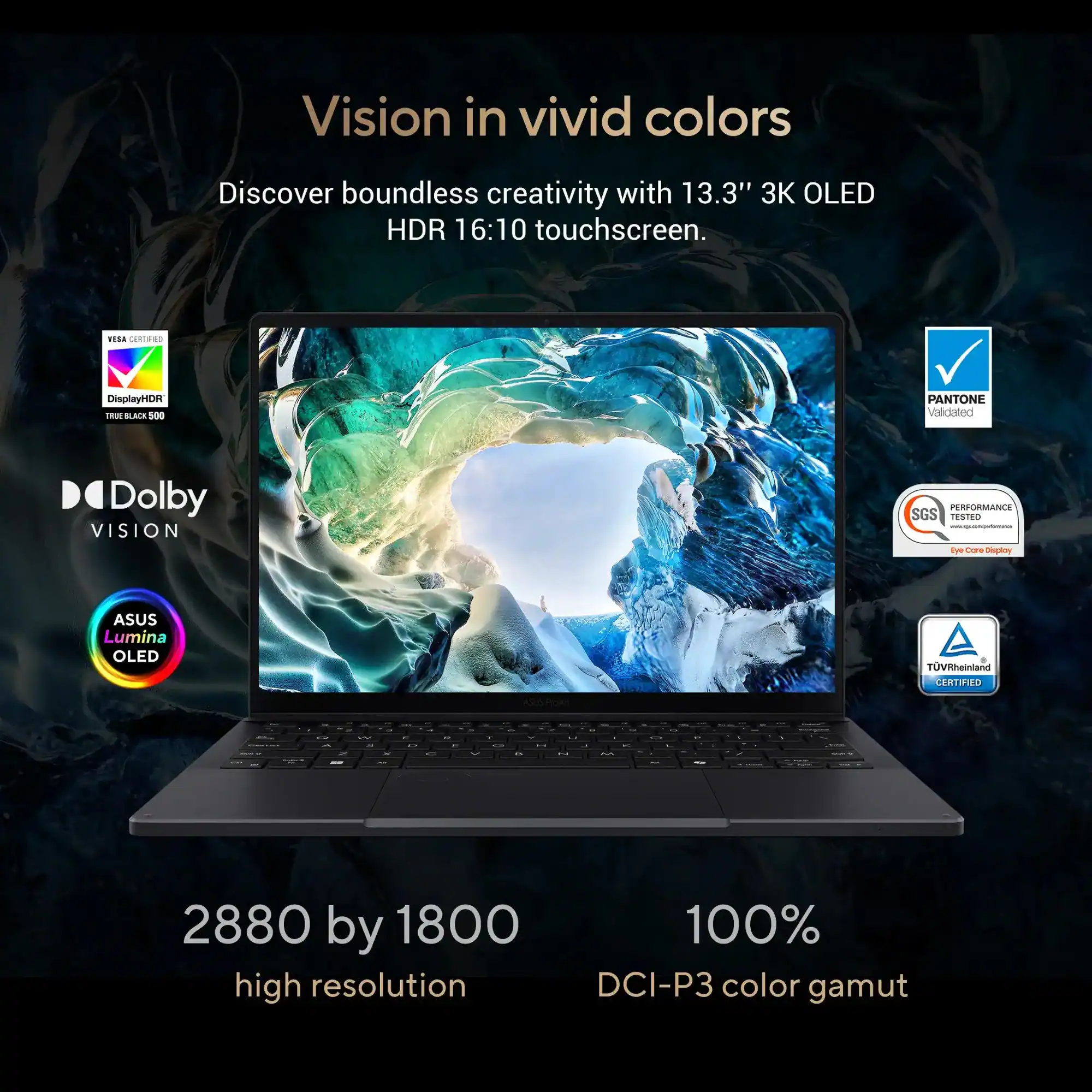 Vision in vivid colors

Discover boundless creativity with 13.3" 3K OLED HDR 16:10 touchscreen.

- VESA Certified DisplayHDR TRUE BLACK 500
- Dolby VISION
- ASUS Lumina OLED
- PANTONE Validated
- SGS PERFORMANCE TESTED
- TÜV Rheinland CERTIFIED

2880 by 1800 high resolution

100% DCI-P3 color gamut