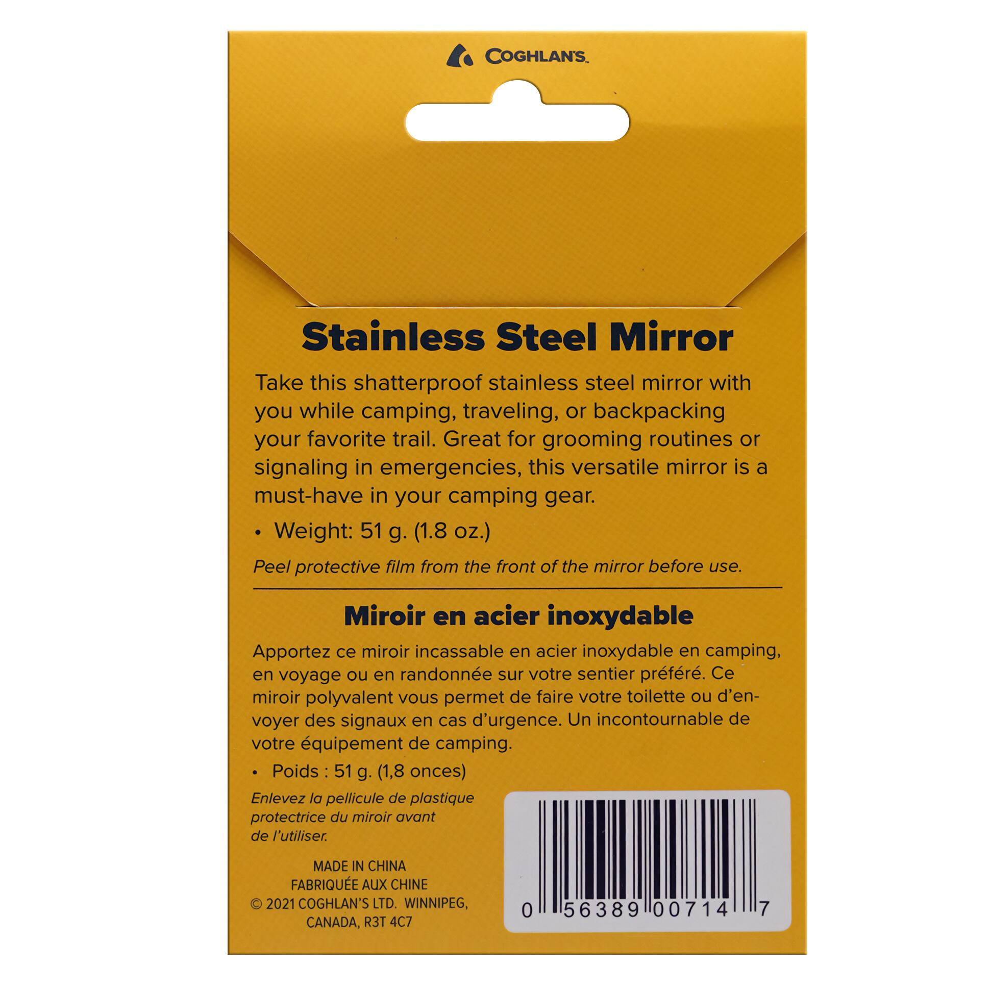 COGHLAN'S Stainless Steel Mirror

Take this shatterproof stainless steel mirror with you while camping, traveling, or backpacking your favorite trail. Great for grooming routines or signaling in emergencies, this versatile mirror is a must-have in your camping gear. Weight: 51 g. (1.8 oz.) Peel protective film from the front of the mirror before use.

Miroir en acier inoxydable
Apportez ce miroir incassable en acier inoxydable en camping, en voyage ou en randonnée sur votre sentier préféré. Ce miroir polyvalent vous permet de faire votre toilette ou d'envoyer des signaux en cas d'urgence. Un incontournable de votre équipement de camping. Poids: 51 g. (1,8 onces) Enlevez la pellicule de plastique protectrice du miroir avant de l'utiliser.

MADE IN CHINA
FABRIQUÉ AUX CHINE

© 2021 COGHLAN'S LTD. WINNIPEG, CANADA, R3T 4C7

0 56389 00714