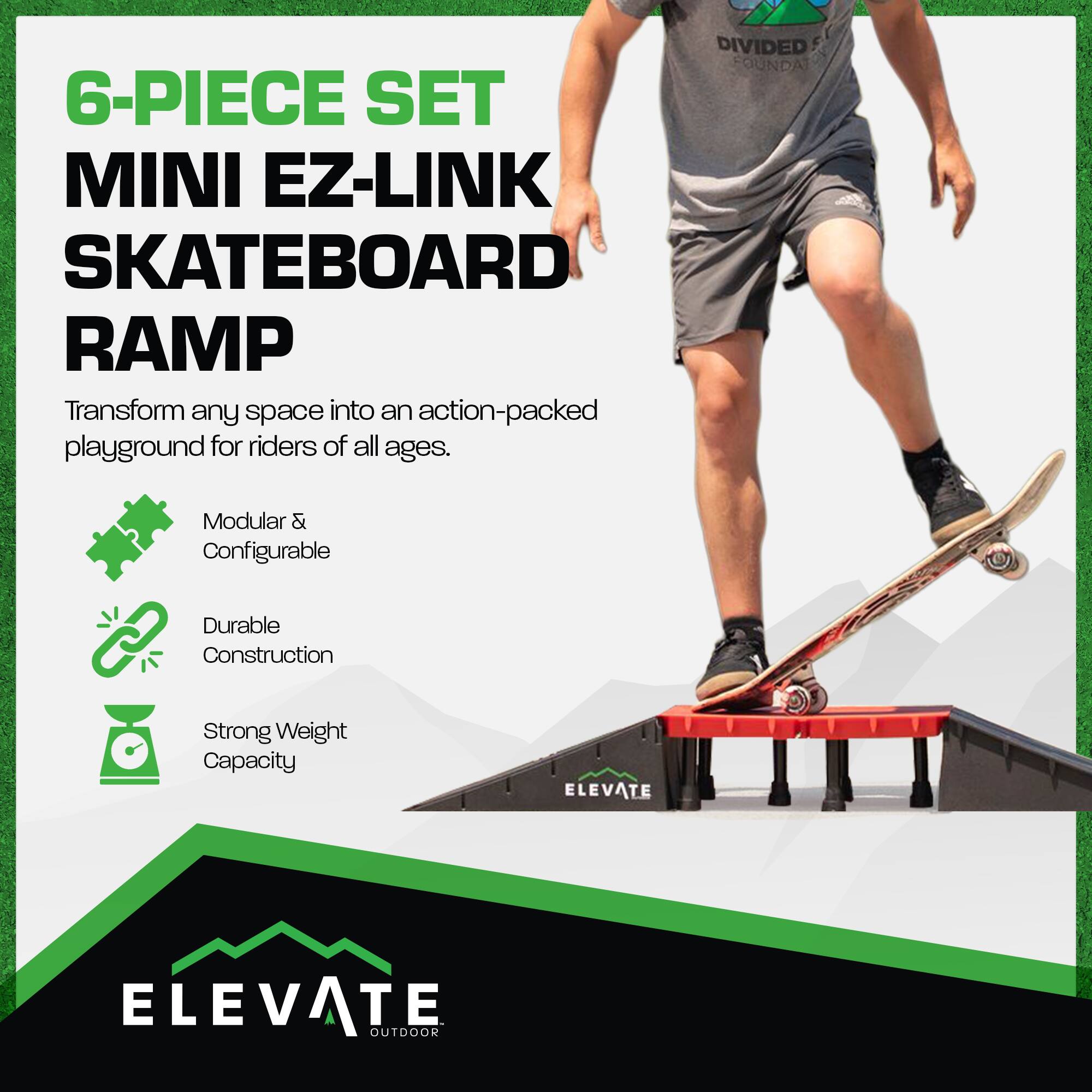 6-PIECE SET  
MINI EZ-LINK SKATEBOARD RAMP  

Transform any space into an action-packed playground for riders of all ages.  

- Modular & Configurable  
- Durable Construction  
- Strong Weight Capacity  

ELEVATE  
OUTDOOR