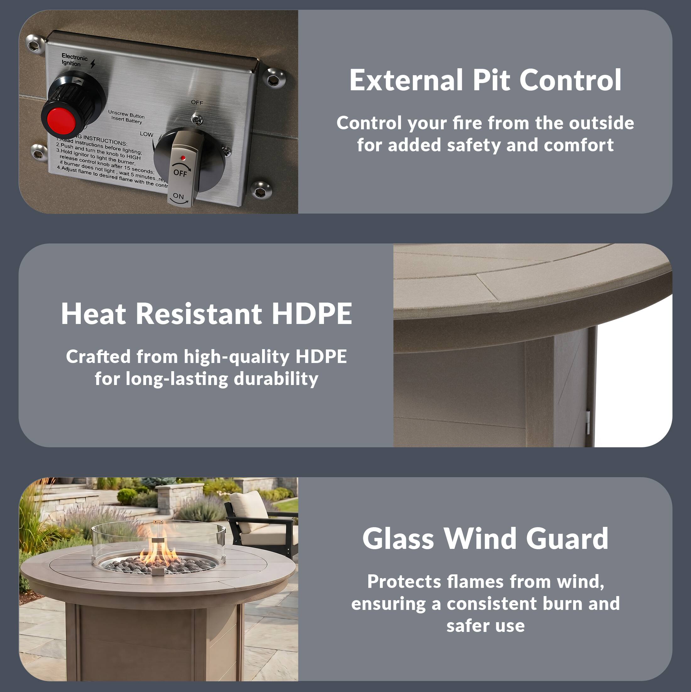External Pit Control  
Control your fire from the outside for added safety and comfort

Heat Resistant HDPE  
Crafted from high-quality HDPE for long-lasting durability

Glass Wind Guard  
Protects flames from wind, ensuring a consistent burn and safer use