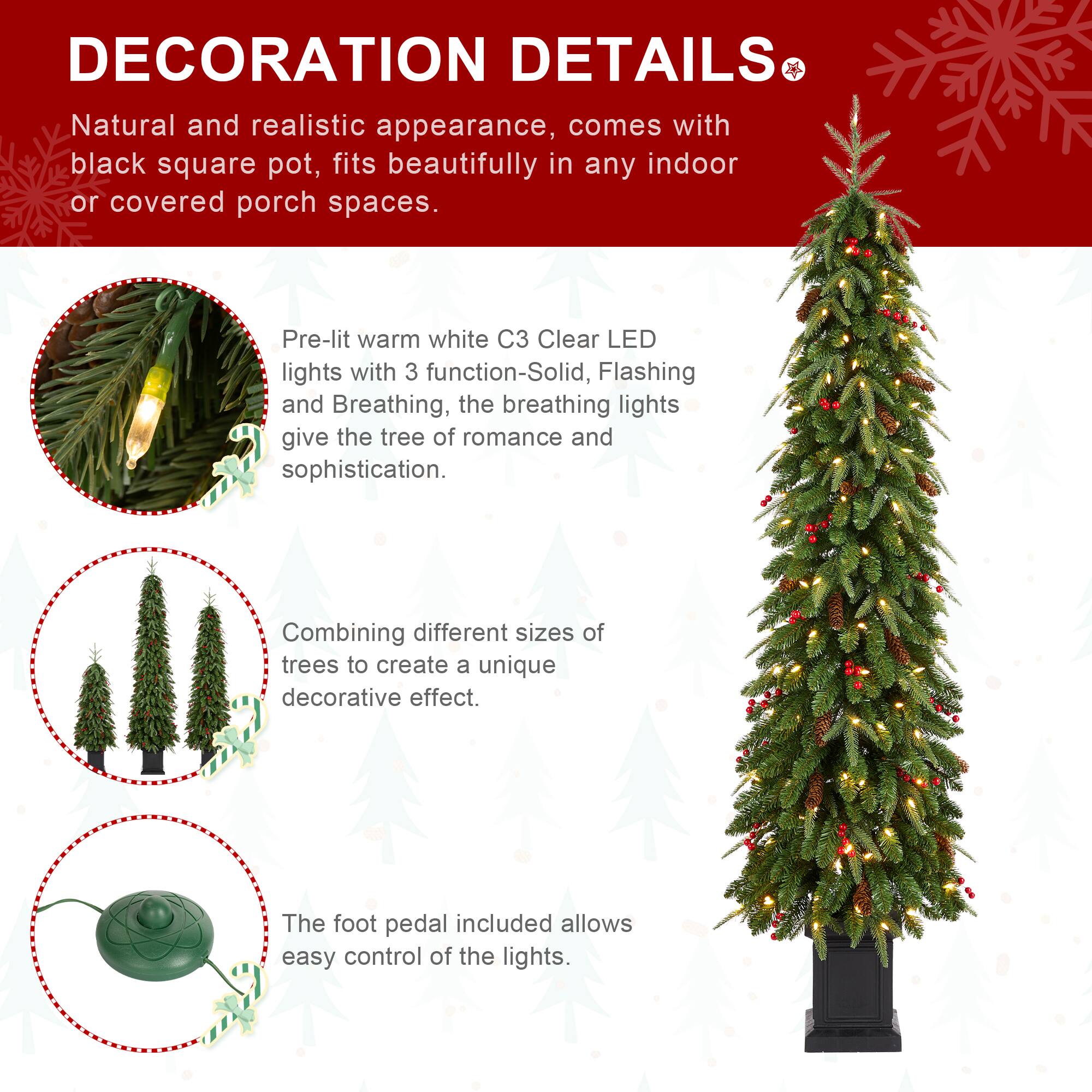 DECORATION DETAILS

Natural and realistic appearance, comes with black square pot, fits beautifully in any indoor or covered porch spaces.

Pre-lit warm white C3 Clear LED lights with 3 function-Solid, Flashing and Breathing, the breathing lights give the tree of romance and sophistication.

Combining different sizes of trees to create a unique decorative effect.

The foot pedal included allows easy control of the lights.