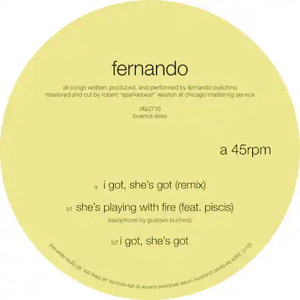 fernando
all songs written, produced, and performed by fernando pulichino
mastered and cut by robert "sparklebear" weston at chicago mastering service
dfa2710
buenos aires
a 45rpm
a i got, she's got (remix)
b1 she's playing with fire (feat. piscis)
saxophone by gustavo buchiniz
b2 i got, she's got
2024 rights fernando all prs. titles all under pulichino records. dfa to license exclusive