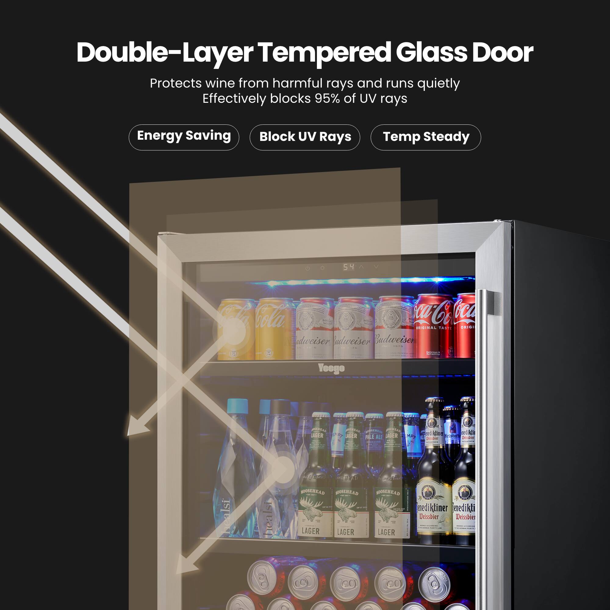 Double-Layer Tempered Glass Door  
Protects wine from harmful rays and runs quietly  
Effectively blocks 95% of UV rays  

Energy Saving  
Block UV Rays  
Temp Steady  

54°C  

Cola  
Budweiser  
YooGee  
AF SGER  
BE AILE MA  
SIEU OONERRAS  
QUICELAS  
LAGER  
LAGER  
HONSAS  
medi mediktimer  
kti iner edi dikli  
Dessbier  
Deissbier  

20 00