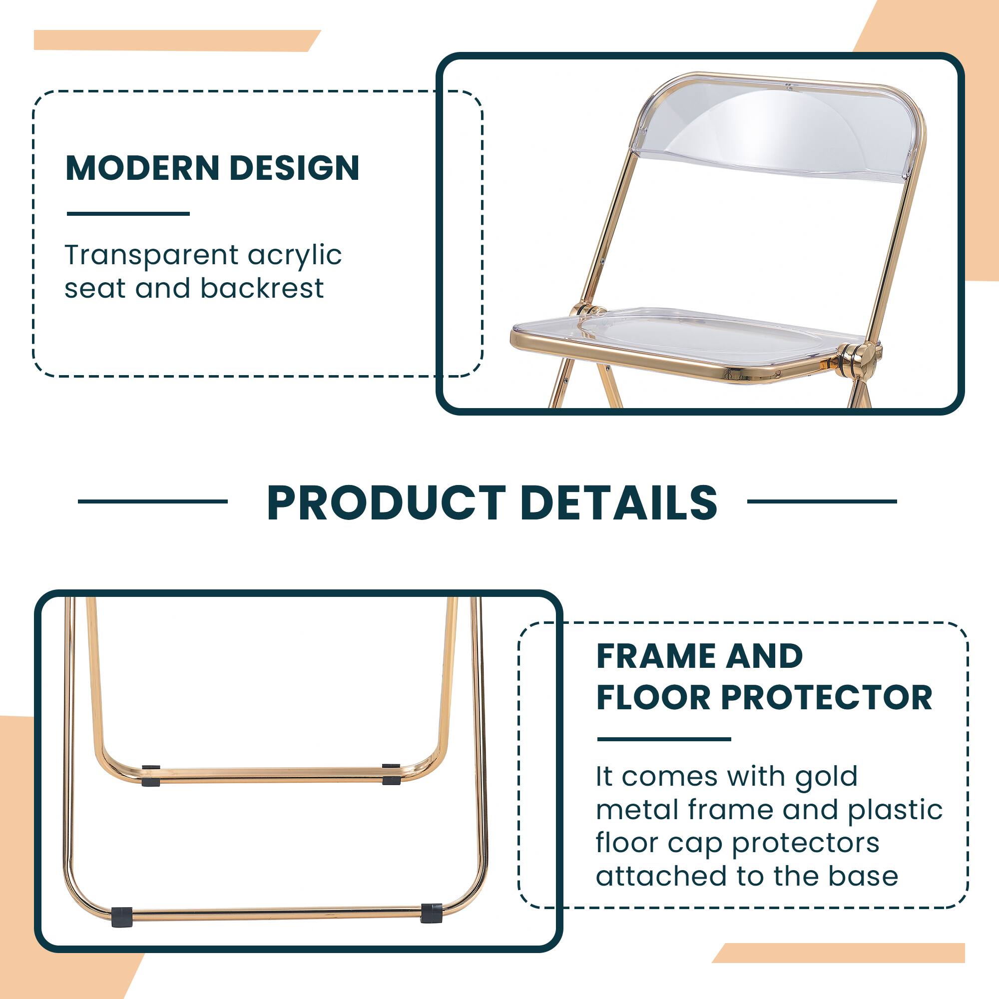 MODERN DESIGN  
Transparent acrylic seat and backrest  

PRODUCT DETAILS  

FRAME AND FLOOR PROTECTOR  
It comes with gold metal frame and plastic floor cap protectors attached to the base