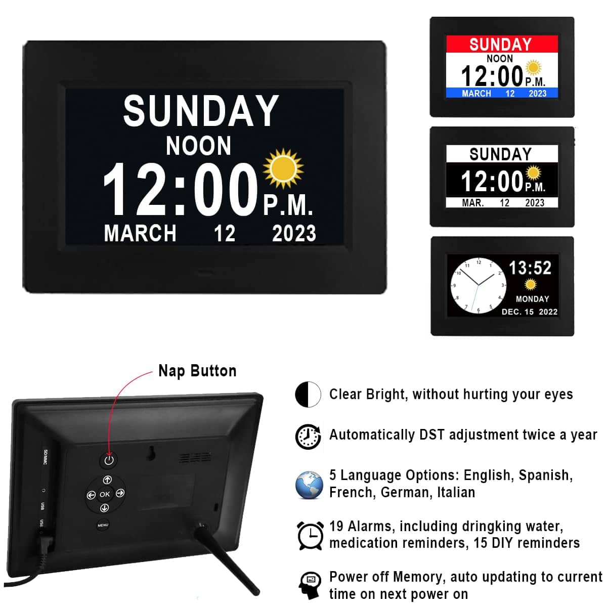 SUNDAY NOON 12:00 P.M. MARCH 12 2023
Nap Button
Clear Bright, without hurting your eyes
Automatically DST adjustment twice a year
5 Language Options: English, Spanish, French, German, Italian
19 Alarms, including drinking water, medication reminders, 15 DIY reminders
Power off Memory, auto updating to current time on next power on