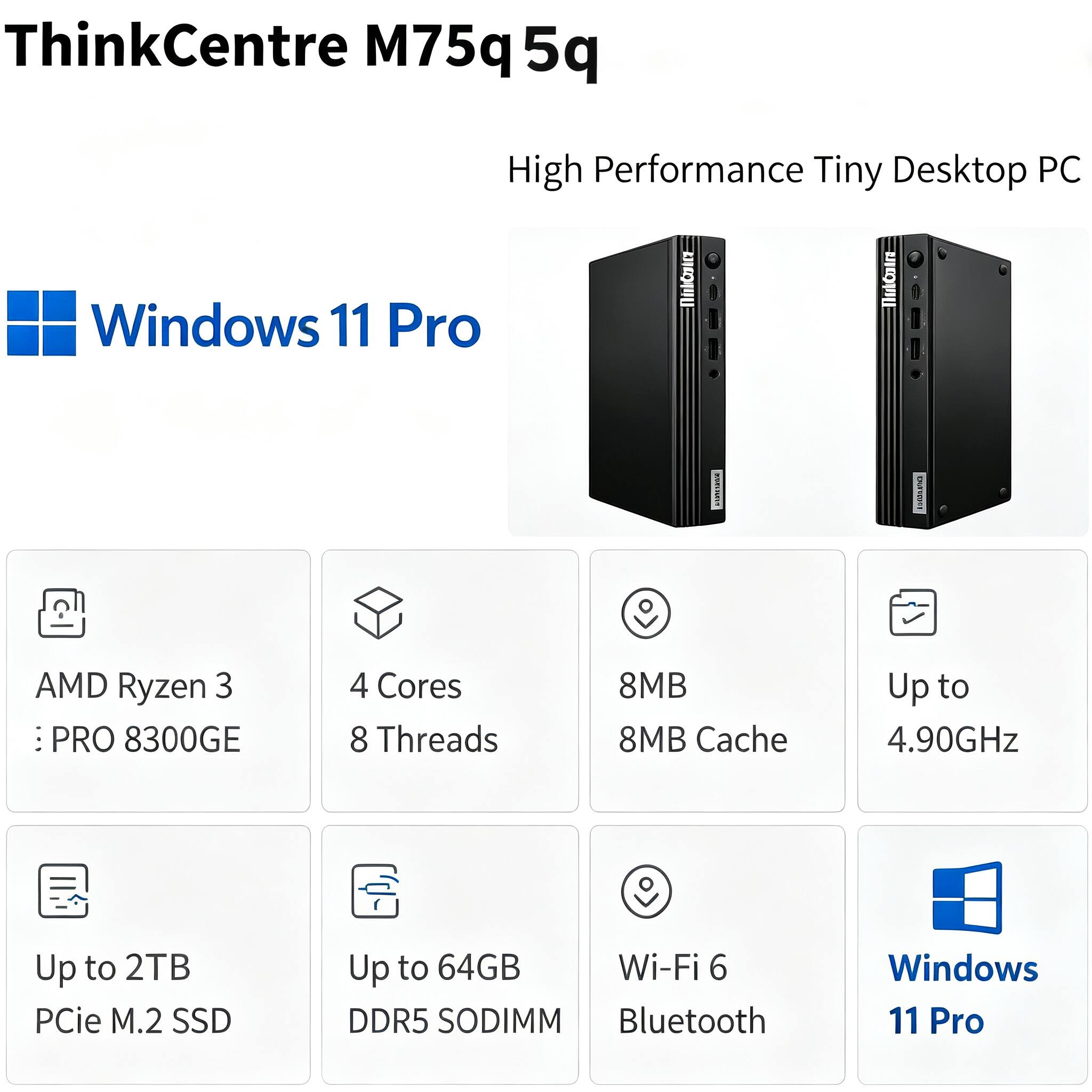ThinkCentre M75q 5q  
High Performance Tiny Desktop PC  
Windows 11 Pro  
www.sparu  
10:00:00  
AMD Ryzen 3 PRO 8300GE  
4 Cores 8 Threads  
8MB Cache  
Up to 4.90GHz  
Up to 2TB PCIe M.2 SSD  
Up to 64GB DDR5 SODIMM  
Wi-Fi 6  
Bluetooth
