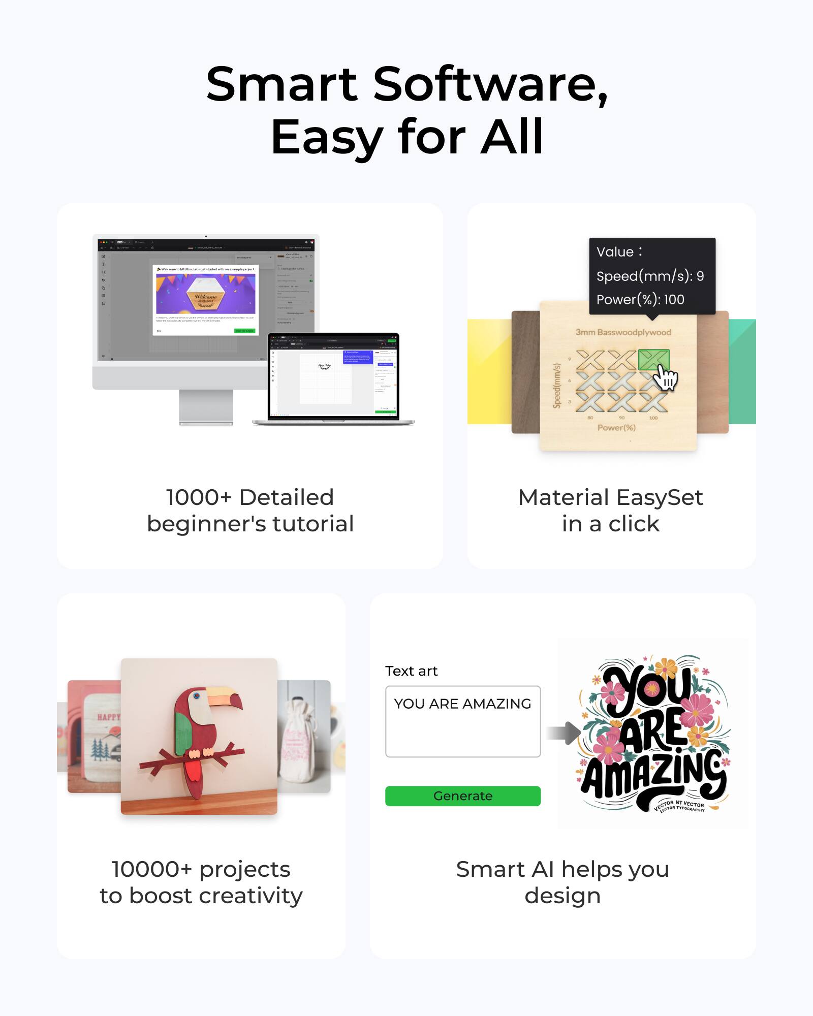 Smart Software, Easy for All

- 1000+ Detailed beginner's tutorial
- Material EasySet in a click
- 10000+ projects to boost creativity
- Smart AI helps you design

Value: Speed(mm/s): 9 Power(%): 100

3mm Basswoodplywood

Text art
YOU ARE AMAZING
Generate

YOU ARE AMAZING