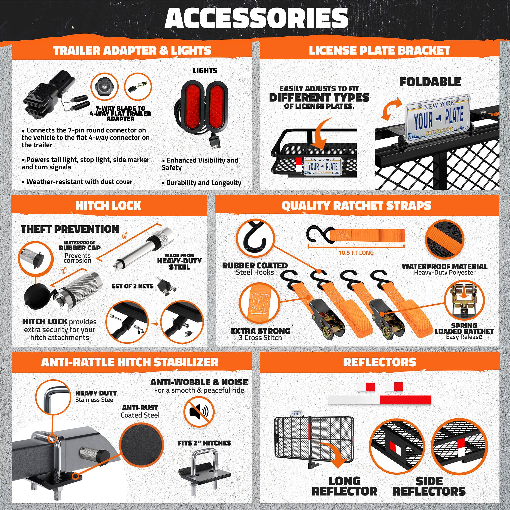 ACCESSORIES

TRAILER ADAPTER & LIGHTS
- Connects the 7-pin round connector on the vehicle to the flat 4-way connector on the trailer
- Powers tail light, stop light, side marker and turn signals
- Enhanced Visibility and Safety
- Weather-resistant with dust cover
- Durability and Longevity

LICENSE PLATE BRACKET
- Easily adjusts to fit different types of license plates
- Foldable

HITCH LOCK
- Theft prevention
- Waterproof rubber cap prevents corrosion
- Made from heavy-duty steel
- Rubber coated steel hooks
- Set of 2 keys
- Hitch lock provides extra security for your hitch attachments

QUALITY RATCHET STRAPS
- 10.5 ft long
- Heavy-duty duty polyester
- Waterproof material
- Extra strong cross stitch
- Spring loaded ratchet easy release

ANTI-RATTLE HITCH STABILIZER
- Heavy duty stainless steel
- Anti-rust coated steel
- Fits 2" hitches
- Anti-wobble & noise for a smooth & peaceful ride

REFLECTORS
- Long reflector
- Side reflectors