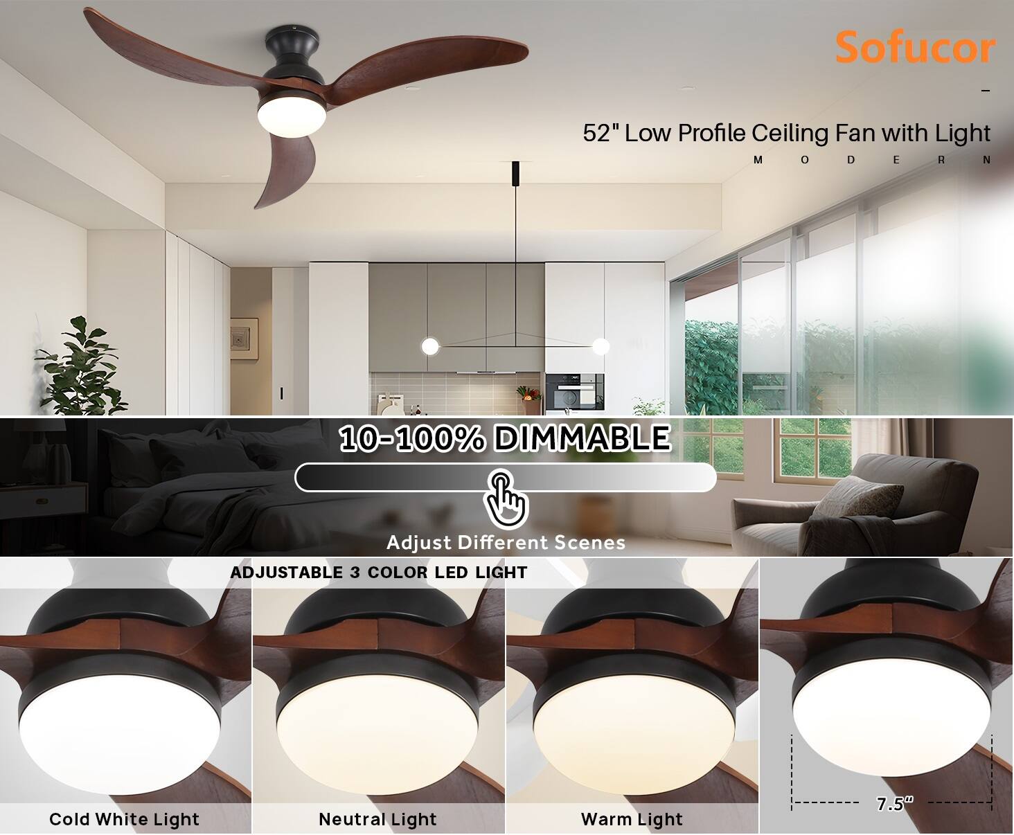 Sofucor  
52" Low Profile Ceiling Fan with Light  
MODERN  

10-100% DIMMABLE  
Adjust Different Scenes  

ADJUSTABLE 3 COLOR LED LIGHT  
Cold White Light  
Neutral Light  
Warm Light  

7.5"