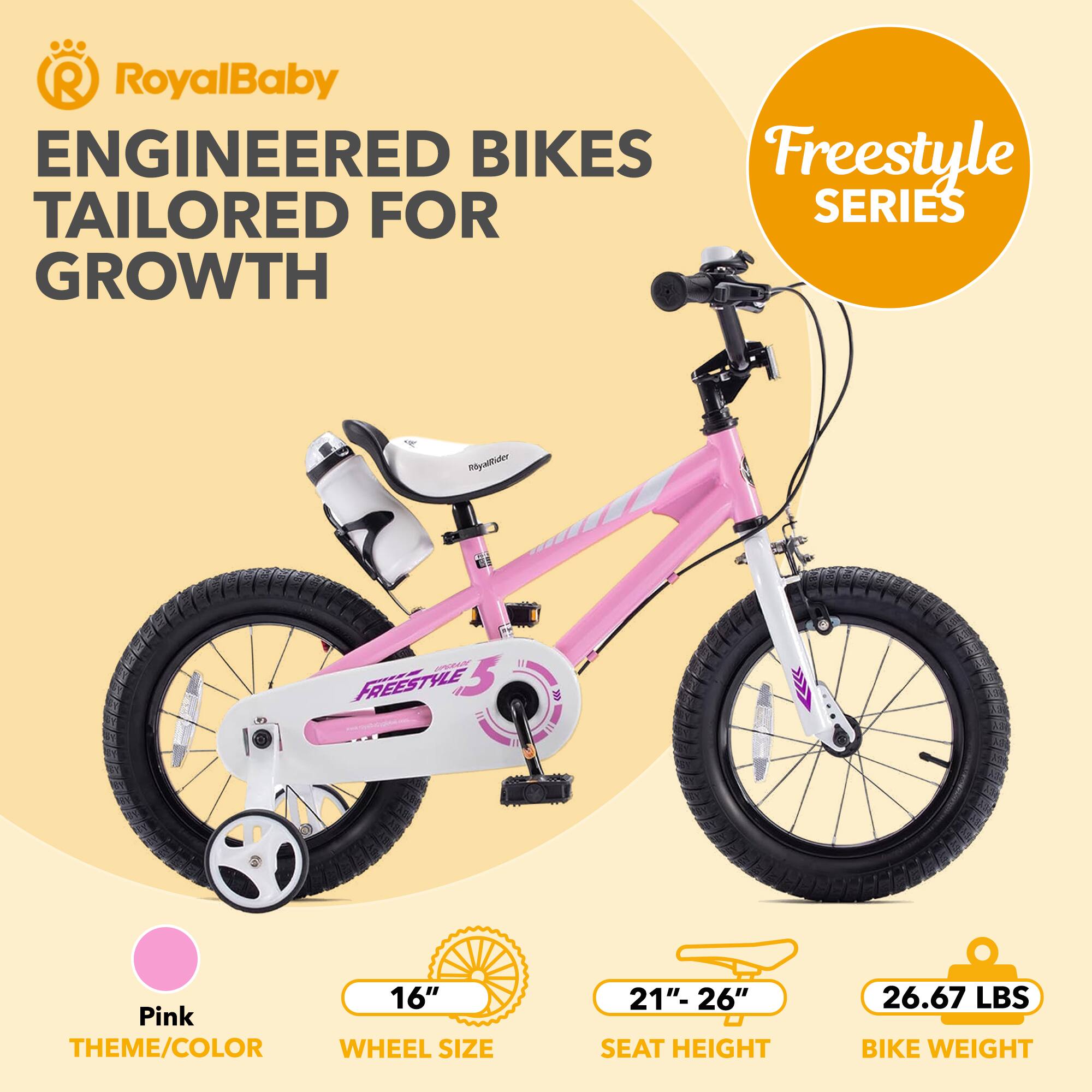 RoyalBaby ENGINEERED BIKES Freestyle TAILORED FOR GROWTH

Freestyle 5.0

Pink THEME/COLOR

16" WHEEL SIZE

21"-26" SEAT HEIGHT

26.67 LBS BIKE WEIGHT