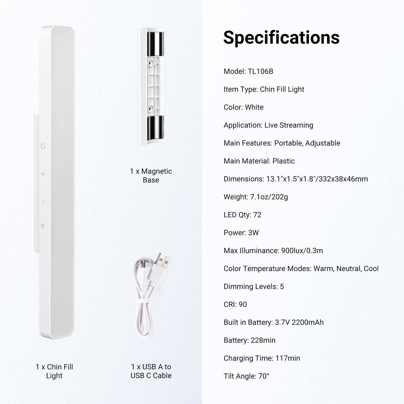 Specifications

Model: TL106B  
Item Type: Chin Fill Light  
Color: White  
Application: Live Streaming  
Main Features: Portable, Adjustable  

Main Material: Plastic  
Dimensions: 13.1"x1.5"x1.8"/332x38x46mm  
Weight: 7.1oz/202g  

LED Qty: 72  
Power: 3W  
Max Illuminance: 900lux/0.3m  
Color Temperature Modes: Warm, Neutral, Cool  
Dimming Levels: 5  
CRI: 90  

Built in Battery: 3.7V 2200mAh  
Battery: 228min  
Charging Time: 117min  
Tilt Angle: 70°  

1 x Magnetic Base  
1 x Chin Fill Light  
1 x USB A to USB C Cable