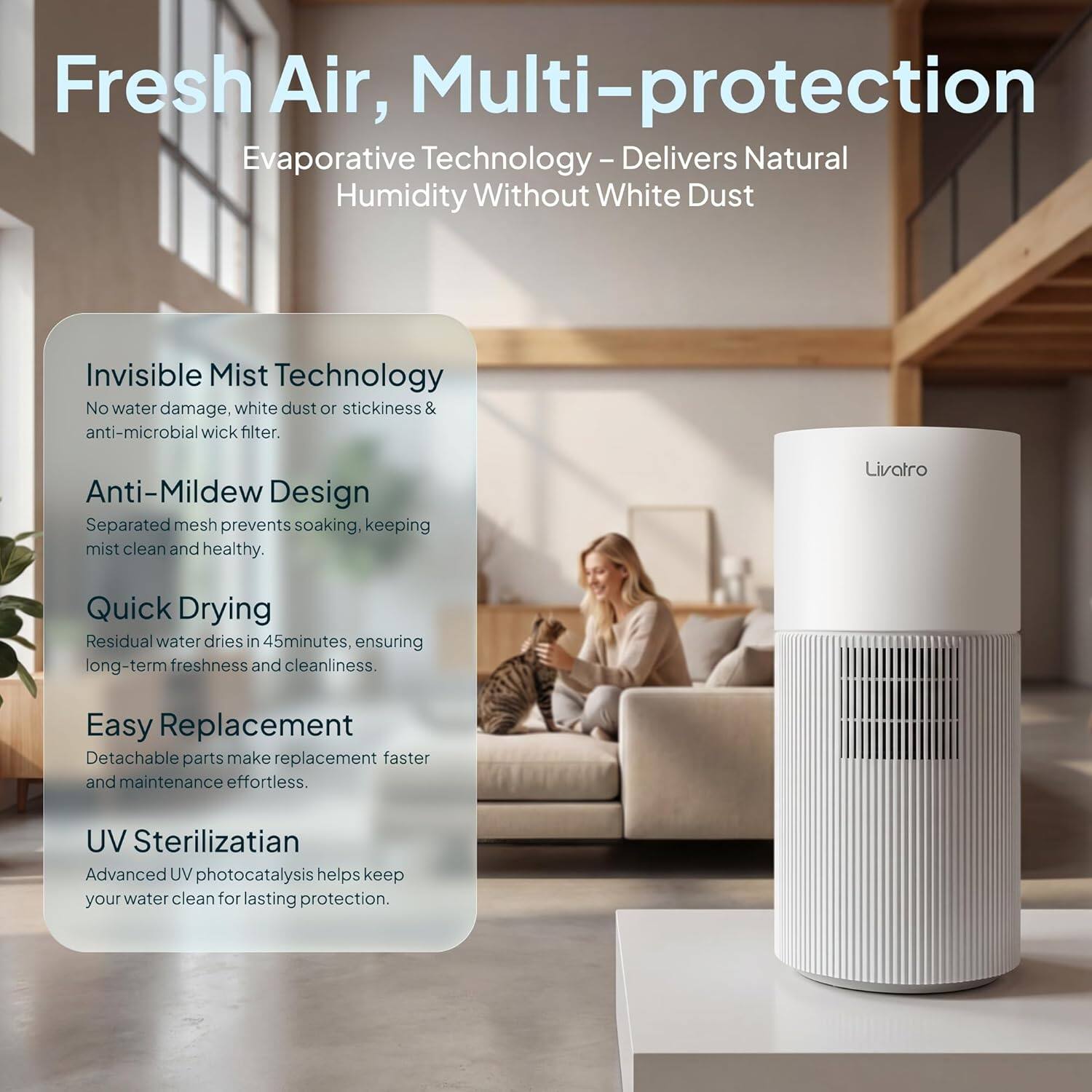 Fresh Air, Multi-protection

Evaporative Technology - Delivers Natural Humidity Without White Dust

Invisible Mist Technology
No water damage, white dust or stickiness & anti-microbial wick filter.

Anti-Mildew Design
Separated mesh prevents soaking, keeping mist clean and healthy.

Quick Drying
Residual water dries in 45 minutes, ensuring long-term freshness and cleanliness.

Easy Replacement
Detachable parts make replacement faster and maintenance effortless.

UV Sterilization
Advanced UV photocatalysis helps keep your water clean for lasting protection.