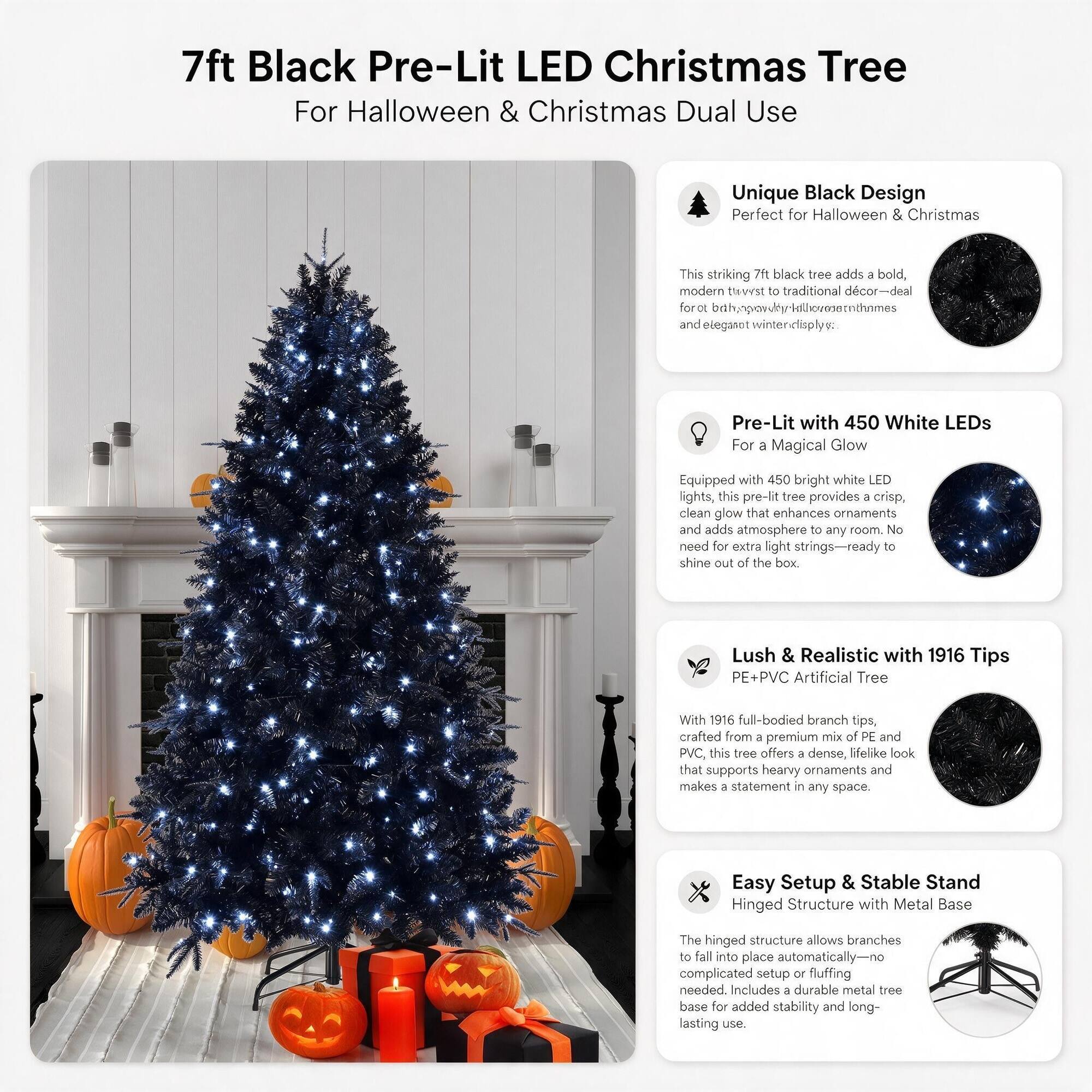 7ft Black Pre-Lit LED Christmas Tree For Halloween & Christmas Dual Use

Unique Black Design Perfect for Halloween & Christmas
This striking 7ft black tree adds a bold, modern twist to traditional decor-deal for a spooky-kitchen and elegant winter display.

Pre-Lit with 450 White LEDs For a Magical Glow
Equipped with 450 bright white LED lights, this pre-lit tree provides a crisp, clean glow that enhances ornaments and adds atmosphere to any room. No need for extra light strings-ready to shine out of the box.

Lush & Realistic with 1916 Tips PE+PVC Artificial Tree
With 1916 full-bodied branch tips, crafted from a premium mix of PE and PVC, this tree offers a dense, lifelike look that supports heavy ornaments and makes a statement in any space.

Easy Setup & Stable Stand Hinged Structure with Metal Base
The hinged structure allows branches to fall into place automatically-no complicated setup or fluffing needed. Includes a durable metal base for added stability and long-lasting use.