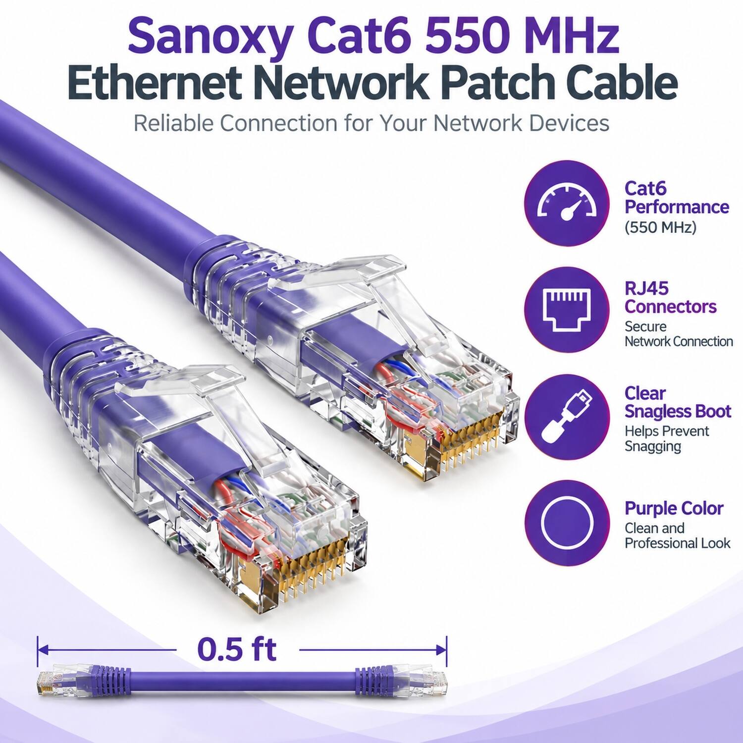 Sanoxy Cat6 550 MHz Ethernet Network Patch Cable  
Reliable Connection for Your Network Devices  

Cat6 Performance (550 MHz)  
RJ45 Connectors Secure Network Connection  
Clear Snagless Boot Helps Prevent Snagging  
Purple Color Clean and Professional Look  
0.5 ft