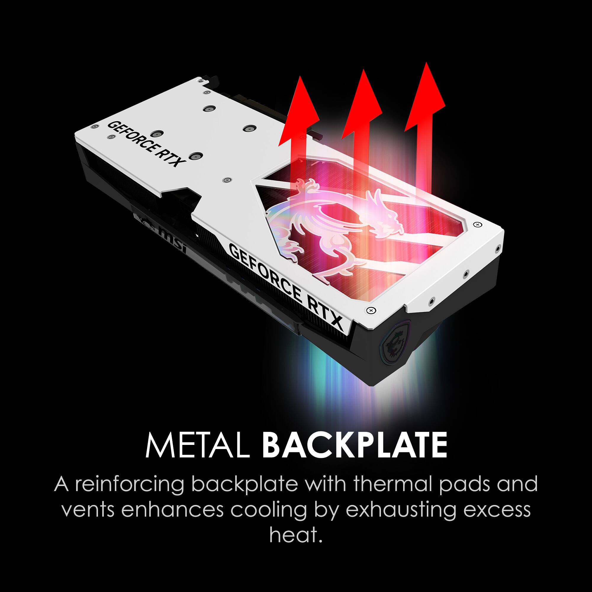 GEFORCE RTX
MSI
GEFORCE RTX
METAL BACKPLATE
A reinforcing backplate with thermal pads and vents enhances cooling by exhausting excess heat.