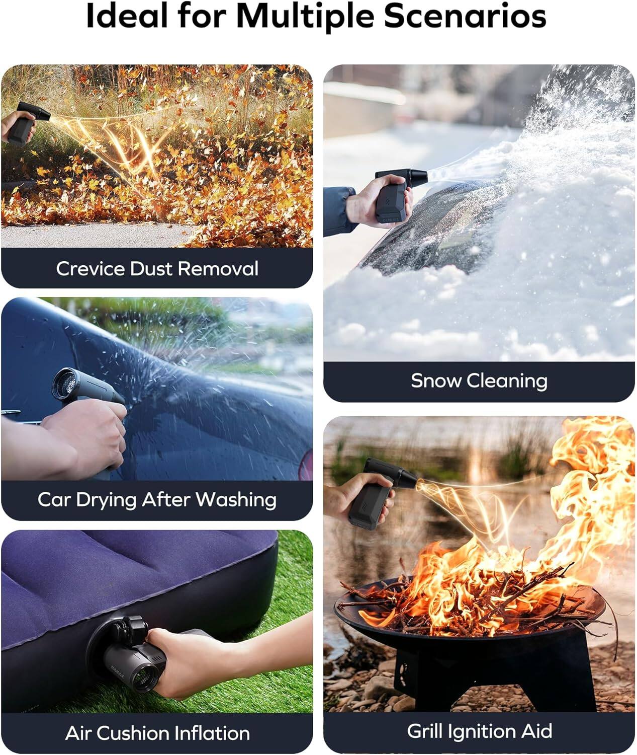 Ideal for Multiple Scenarios

- Crevice Dust Removal
- Snow Cleaning
- Car Drying After Washing
- Air Cushion Inflation
- Grill Ignition Aid